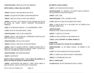 -ESPANTAPAJAROS: PARECE QUE SE ESTÁN DURMIENDO.
(ENTRA GLENDA LA BRUJA MALA DEL OESTE)
-DOROTI: ¡GLENDA! ¡LA MALVADA BRUJA DEL OESTE!
-GLENDA: ¡ASI QUE NOS VOLVEMOS A ENCONTRAR DOROTEA!
-DOROTI: ¿QUÉ FUE LO QUE LES HIZO A MIS AMIGOS?
-GLENDA: ¿YO? NADA... ELLOS FUERON LOS QUE TOMARON SOLITOS DE
MI ELIXIR DEL SUEÑO... PRONTO QUEDARÁN PROFUNDAMENTE
DORMIDOS.
-LEÓN: NO TE PREOCUPES DOROTEA... YO TE DEFENDEEEERE... ZZZZZ.
-LATÓN: NO ESTÁS SOLA DOROTIIIIII... ZZZZZ.
-ESPANTAPAJAROS: ¡LEÓN, LATÓN, DESPIERTEN!
-GLENDA: DOROTI... ¡POR ULTIMA VEZ!... ENTRÉGAME LAS ZAPATILLAS DE
RUBI O ¡DESTRUYO A TUS AMIGOS!
-ESPANTAPAJAROS: ¡NO SE LAS DES DOROTI!
-DOROTI: DISCULPE... PERO NO SE LAS PUEDO ENTREGAR...
-GLENDA: ¡COMO TU QUIERAS DOROTEA!... PRIMERO ACABARÉ CON TU
AMIGO DE PAJA, QUE NO PROBO MI ELIXIR DEL SUEÑO... ¿UN POCO DE
FUEGO NO TE VENDRÍA MAL ESPANTAPAJAROS?
-ESPANTAPAJAROS: ¡ME QUEMO! ¡ME QUEMO!
-DOROTI: ¡¡NOOOOOOO!!
(DOROTI TOMA EL BALDE DE AGUA Y SE LO HECHA SIN QUERER A LA
BRUJA TRATANDO DE APAGAR AL ESPANTAPAJAROS)
-GLENDA: ¡¡¡¡NOOOOOOO!!!! ¡¡ME DERRITO!!... ¡¡NIÑA TONTA!! ¡¡MIRA LO
QUE HAZ HECHO!!... ¡¡¡NO ES JUSTO!!! ¡¡¡NO ES JUSTOOOOO!!!
(SE DERRITE LA BRUJA GLENDA)
-DOROTI: ¿ESTAS BIEN ESPANTAPAJAROS?
-ESPANTAPAJAROS: SI... ¡GRACIAS A TI DOROTI! ¡MUCHAS GRACIAS!...
HAY QUE DESPERTAR A NUESTROS AMIGOS.
-DOROTI: LEÓN... LEÓN.
-ESPANTAPAJAROS: LATÓN... DESPIERTA LATÓN.
-LATÓN: ¿QUÉ FUE LO QUE PASO? ¿CÓMO ESTAN TODOS?
-LEÓN: ¡LA BRUJA MALA! ¡VA A VER QUIEN SOY YO! ¿DÓNDE ESTA?
¡DIGANME! ¿DÓNDE ESTA?
-ESPANTAPAJAROS:
TRANQUILO LEÓN... DOROTI ACABO CON LA BRUJA.
-DOROTI: ¡Y AQUÍ ESTA SU ESCOBA!
-LATÓN: ¡HAY QUE LLEVARSELA AL GRAN MAGO DE OZ!
-TODOS: ¡VAMOS! (CANCIÓN “EL CAMINO AMARILLO”)
CUADRO ONCE:
(LLEGAN AL PALACIO DE LA CIUDAD DE LAS ESMERALDAS)
-ESPANTAPAJAROS: ¡AL FIN HEMOS LLEGADO... UN CEREBRO AL FIN
TENDRÉ!
-LATÓN: ¡YO POR FIN PODRÉ SENTIR CON MI CORAZÓN!
-LEÓN: ¡AL TENER VALOR, NUNCA VOLVERÉ A TENER MIEDO!
-DOROTI: ¡Y YO REGRESARÉ A MI CASA!
TRACK 13 “GONG CHINO”
-EL MAGO DE OZ: (EN OFF) ¡BIENVENIDOS SEAN USTEDES!
Libreto Teatral de: El Mago de Oz Página 13
 