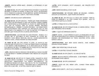 -DOROTI: GRACIAS SEÑOR MAGO... VENIMOS A ENTREGARLE LO QUE
NOS PIDIO.
-EL MAGO DE OZ: (EN OFF) HAN DEMOSTRADO ESFUERZO Y VALOR PARA
OBTENER LA ESCOBA DE GLENDA, LA BRUJA DEL OESTE, DESTRUYENDO
ASI EL PODER DE SU MALDAD; EN RECOMPENSA, QUIERO ENTREGARLES
LOS DONES PROMETIDOS... DOROTI... POR FAVOR, AYUDAME.
-DOROTI: ¡CON MUCHO GUSTO SEÑOR MAGO!
-EL MAGO DE OZ: (EN OFF) GRACIAS... TIENEN QUE TENER CONCIENCIA
QUE TODOS HAN RECUPERADO LO QUE HAN DESEADO; PORQUE SIEMPRE
SE HA ENCONTRADO LA INTELIGENCIA, EL VALOR Y EL AMOR DENTRO DE
CADA UNO DE USTEDES; PERO DE ALGUNA MANERA, PRETENDO
RECOMPENSARLOS... PRIMERO TU ESPANTAPAJAROS... HAZ DEMOSTRADO
GRAN INTELIGENCIA PARA SORTEAR LOS OBSTACULOS QUE SE HAN
PRESENTADO A TUS AMIGOS Y A TI; POR TAL MOTIVO, TE OTORGO UN
DIPLOMA, QUE TE INCLUYE EN EL CLUB DEL BUEN PENSAR.
-ESPANTAPAJAROS: ¡¿UN DIPLOMA DEL BUEN PENSAR?!... VEAMOS, SI A
CATORCE MIL LE QUITAMOS LA RAIZ CUADRADA DE CUATRO MIL
NOVENTA Y SEIS, MENOS TRECE MIL, NOS DA... ¡CLARO! ¡NOVECIENTOS
TREINTA Y SEIS!... ¡¡PUEDO PENSAR!! ¡¡SI PUEDO PENSAR!!
-EL MAGO DE OZ: (EN OFF) SIGUES TU LEÓN... EL VALOR ES UNA
CUALIDAD QUE YA EXISTE EN TI, Y QUE HAZ DEMOSTRADO AL DEFENDER
A TUS AMIGOS; COMO RECOMPENSA, YO, EL GRAN MAGO DE OZ, TE DOY
ESTA MEDALLA DE ORO Y TE NOMBRO REY DE LA SELVA DE OZ, PARA QUE
DEFIENDAS POR SIEMPRE LAS CAUSAS NOBLES.
-LEÓN: ¡GRACIAS! ¡MUCHAS GRACIAS! ¡CON MI MEDALLA NUNCA VOLVERÉ
A SENTIR MIEDO! ¡Y SIEMPRE DEFENDERÉ A MIS AMIGOS DE CUALQUIER
PELIGRO!
-EL MAGO DE OZ: (EN OFF) ES TU TURNO LATÓN... DURANTE EL VIAJE
HAZ DADO APOYO Y ESTIMULO A TUS COMPAÑEROS CUANDO LO HAN
NECESITADO, DEMOSTRANDO TUS NOBLES SENTIMIENTOS... EN
RECOMPENSA RECIBE ESTE RELOJ, QUE CON SU TIC TAC TE RECORDARÁ
EL GRAN CORAZÓN QUE POSEES... Y RECUERDA QUE EL CORAZÓN NO SE
MIDE POR LO QUE AMA... SI NO POR LO MUCHO QUE ES AMADO.
-LATÓN: ¡ESTÁ SONANDO!... ¡¡ESTÁ SONANDO!!... ¡MI CORAZÓN ESTÁ
SONANDO!
-LEÓN: ¡MIREN! ¡MI MEDALLA DICE VALOR!
-ESPANTAPAJAROS: ¡MI DIPLOMA! ¡MIREN MI DIPLOMA!... ESPEREN...
DISCULPE SU EXCELENCIA... ¿QUÉ PASARÁ CON DOROTI?
-EL MAGO DE OZ: (EN OFF) ELLA, AL IGUAL QUE USTEDES, TIENE EL
PODER DE REGRESAR A SU CASA CUANDO ELLA QUIERA... SOLO ES
CUESTIÓN DE QUE ELLA LO DESEE.
-LATÓN: ¿Y PORQUE NO SE LO DIJO ANTES?
-EL MAGO DE OZ: (EN OFF) PORQUE NO ME LO HUBIERA CREIDO... TENIA
QUE APRENDERLO POR SI MISMA.
-LEÓN: Y ¿QUÉ HAZ APRENDIDO DOROTI?
-DOROTI: BUENO... LO QUE APRENDI ES QUE A LOS PROBLEMÁS HAY QUE
TRATAR DE RESOLVERLOS EN LUGAR DE ESCONDERNOS DE ELLOS... Y QUE
DEBEMOS SER RESPONSABLES DE TODOS NUESTROS ACTOS, SEAN
BUENOS O MALOS.
-ESPANTAPAJAROS: ¡MUY BIEN DICHO DOROTI!... PUDE HABERLO
PENSADO CON MI CEREBRO.
-LEÓN: DEBI AFRONTARLO CON MI VALOR.
-LATÓN: Y YO SENTIRLO CON MI CORAZÓN.
-EL MAGO DE OZ: (EN OFF) DOROTI... ES HORA DE PARTIR.
-DOROTI: MUCHAS GRACIAS SEÑOR MAGO... SI ME PERMITE... DESEARÍA
DESPEDIRME DE MIS AMIGOS.
-EL MAGO DE OZ: (EN OFF) ¡CONCEDIDO!
-DOROTI: ADIOS MI LEAL AMIGO LEÓN... CUANDO TENGA MIEDO,
PENSARÉ EN TI.
-LEÓN: ADIOS DOROTI... SIN TI NO LO HUBIERA LOGRADO.
Libreto Teatral de: El Mago de Oz Página 14
 