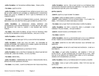 -DOÑA FILOMENA: NI TAN BUENAS SEÑORA EMMA... TENGA USTED.
-TIA EMMA: ¿QUÉ ES ESTO?
-DOÑA FILOMENA: ES UN DOCUMENTO DEL SEÑOR ALCALDE, EN EL CUAL
ME DA PLENA LIBERTAD DE LLEVARME AL HORRIPILANTE Y ESPANTOSO
PERRO QUE LLEVA EL NOMBRE DE TOTO Y QUE ES PROPIEDAD DE SU
SOBRINA DOROTI.
-TIA EMMA: SI... VEO QUE ESTA FIRMADO POR EL ALCALDE... PERO NO SE
MENCIONA CUAL ES EL MOTIVO POR EL QUE SE DEBE DE LLEVAR A TOTO.
-DOÑA FILOMENA: EL INDESEABLE ANIMAL REFERIDO CON
ANTERIORIDAD, PASO POR MI PROPIEDAD, Y CUANDO ME VIO, ME LADRO,
ME PERSIGUIO POR TODO EL JARDIN Y CASI MUERDE MIS PARTES
NOBLES.
-TIA EMMA: PERO DOÑA FILOMENA, SÉ QUE TOTO ES TRAVIESO, PERO
ES INCAPAZ DE MORDER A CUALQUIER PERSONA... INCLUSO A USTED.
-DOÑA FILOMENA: ¿CÓMO DICE?
-TIA EMMA: QUE NO CREO QUE TOTO LA HAYA INTENTADO MORDER.
-DOÑA FILOMENA: ¡COMO SEA! ¡AUN HAY MÁS!... NO CONFORME DE
QUERER DEVORARME, ESE HORRIPILANTE ANIMAL QUERIA DESTRUIR MI
HERMOSO JARDIN... ¡MIRE ESTA PLANTA!
-TIA EMMA: ¡QUE BARBARIDAD! ¿LA DESTRUYO TOTO?
-DOÑA FILOMENA: ¡NO! LA DESTRUI YO MISMA DEL CORAJE QUE ME DIO
CUANDO ME LADRO ESE ANIMAL... ÉL ES EL CULPABLE.
-TIA EMMA: MENOS MAL...
-DOÑA FILOMENA: COMPRENDERÁ MI ENOJO Y PREOCUPACIÓN POR EL
BIENESTAR DE MIS QUERIDOS VECINOS.
-TIA EMMA: YA LO CREO... CUANTO SE PREOCUPA POR TODOS NOSOTROS.
-DOÑA FILOMENA: ASI ES... POR LO QUE ACUDI A LA AUTORIDAD PARA
LEVANTAR MI DENUNCIA CONTRA ESÁ AMENAZA, Y HE AQUÍ EL OFICIO
QUE RESPALDA QUE ME LLEVE A ESE ANIMAL.
(ENTRA DOROTI)
-DOROTI: ¿QUÉ ES LO QUE OCURRE TIA EMMA?
-TIA EMMA: DOÑA FILOMENA VIENE A LLEVARSE A TOTO.
-DOROTI: ¡¿PERO PORQUE?! TOTO ES UN BUEN PERRO... TU LO SABES TIA
EMMA... TOTO NUNCA LE HARIA NADA MALO A NADIE.
-TIA EMMA: ESO LO QUE TRATO DE EXPLICARLE A DOÑA FILOMENA.
-DOÑA FILOMENA: NO VINE A DISCUTIR, VINE A LLEVARME A ESE
HORRIBLE Y PELUDO ANIMAL... ASI QUE ¡DAMELO!
-DOROTI: ¡¡NOOO!! ¡NUNCA LE ENTREGARÉ A TOTO!
-TIA EMMA: ¡DOROTI!
-DOÑA FILOMENA: ¿ESA ES LA EDUCACIÓN QUE LE DA A SU SOBRINA?
EN MIS TIEMPOS SE LES ENSEÑABA A RESPETAR A LOS MAYORES.
-TIA EMMA: ¡DOROTEA ES UNA NIÑA EDUCADA! SOLO DEFIENDE SUS
DERECHOS.
-DOÑA FILOMENA: ¡SE ME ESTA AGOTANDO MI PACIENCIA!... ¡O ME DA A
ESE PERRO O!...
-TIA EMMA: ¿O QUE DOÑA FILOMENA?... ¡MI SOBRINA Y TOTO NO
ESTÁN SOLOS!... SÉ QUE HICIERON MAL EN PASAR POR SU CASA... PERO
ESO NO LE DA DERECHO DE COMPORTARSE COMO LO ESTÁ HACIENDO...
ADEMÁS, ESTA EXAGERANDO LAS COSAS.
-DOÑA FILOMENA: ¡PUES LA AUTORIDAD ME ESTÁ DANDO LA RAZÓN!
-TIA EMMA: HAGA LO QUE USTED QUIERA... ¡PERO TOTO NO SALE DE
ESTÁ CASA!
-DOÑA FILOMENA: ¡¿ME ESTA DESAFIANDO?!
Libreto Teatral de: El Mago de Oz Página 3
 