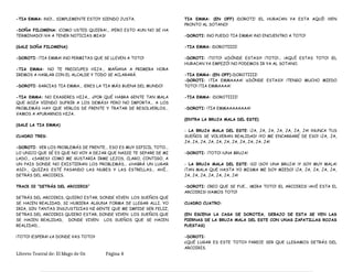 -TIA EMMA: ¡NO!... SIMPLEMENTE ESTOY SIENDO JUSTA.
-DOÑA FILOMENA: ¡COMO USTED QUIERA!... ¡PERO ESTO AUN NO SE HA
TERMINADO! ¡VA A TENER NOTICIAS MIAS!
(SALE DOÑA FILOMENA)
-DOROTI: ¡TIA EMMA! ¡NO PERMITAS QUE SE LLEVEN A TOTO!
-TIA EMMA: NO TE PREOCUPES HIJA... MAÑANA A PRIMERA HORA
IREMOS A HABLAR CON EL ALCALDE Y TODO SE ACLARARÁ.
-DOROTI: GARCIAS TIA EMMA... ¡ERES LA TIA MÁS BUENA DEL MUNDO!
-TIA EMMA: NO EXAGERES HIJA... ¿POR QUÉ HABRA GENTE TAN MALA
QUE GOZA VIENDO SUFRIR A LOS DEMÁS? PERO NO IMPORTA... A LOS
PROBLEMÁS HAY QUE VERLOS DE FRENTE Y TRATAR DE RESOLVERLOS...
VAMOS A APURARNOS HIJA.
(SALE LA TIA EMMA)
CUADRO TRES:
-DOROTI: VER LOS PROBLEMÁS DE FRENTE... ESO ES MUY DIFICIL TOTO...
LO UNICO QUE SÉ ES QUE NO VOY A DEJAR QUE NADIE TE SEPARE DE MI
LADO... ¿SABES? COMO ME GUSTARIA IRME LEJOS, CLARO, CONTIGO, A
UN PAIS DONDE NO EXISTIERAN LOS PROBLEMÁS... ¿HABRÁ UN LUGAR
ASI?... QUIZAS ESTÉ PASANDO LAS NUBES Y LAS ESTRELLAS... AHÍ...
DETRÁS DEL ARCOIRIS.
TRACK 02 “DETRÁS DEL ARCOIRIS”
DETRÁS DEL ARCOIRIS, QUIERO ESTAR, DONDE VIVEN LOS SUEÑOS QUE
SE HACEN REALIDAD, SI HUBIERA ALGUNA FORMA DE LLEGAR ALLI, YO
IRIA, SIN TANTAS INSJUSTICIAS NI GENTE QUE ME IMPIDE SER FELIZ,
DETRAS DEL ARCOIRIS QUIERO ESTAR, DONDE VIVEN LOS SUEÑOS QUE
SE HACEN REALIDAD, DONDE VIVEN LOS SUEÑOS QUE SE HACEN
REALIDAD…
¡TOTO! ¡ESPERA! ¿A DONDE VAS TOTO?
TIA EMMA: (EN OFF) ¡DOROTI! ¡EL HURACAN YA ESTA AQUÍ! ¡VEN
PRONTO AL SOTANO!
-DOROTI: ¡NO PUEDO TIA EMMA! ¡NO ENCUENTRO A TOTO!
-TIA EMMA: ¡DOROTIIII!
-DOROTI: ¡TOTO! ¡¿DÓNDE ESTAS?! ¡TOTO!... ¡AQUÍ ESTAS TOTO! ¡EL
HURACAN YA EMPEZÓ! NO PODEMOS IR YA AL SOTANO.
-TIA EMMA: (EN OFF) ¡DOROTIIII!
-DOROTI: ¡TIA EMMAAAA! ¡¿DÓNDE ESTAS?! ¡TENGO MUCHO MIEDO
TOTO! ¡TIA EMMAAAA!
-TIA EMMA: ¡DOROTIIII!
-DOROTI: ¡TIA EMMAAAAAAAA!
(ENTRA LA BRUJA MALA DEL ESTE)
- LA BRUJA MALA DEL ESTE: ¡JA, JA, JA, JA, JA, JA, JA! ¡NUNCA TUS
SUEÑOS SE VOLVERAN REALIDAD! ¡YO ME ENCARGARÉ DE ESO! ¡JA, JA,
JA, JA, JA, JA, JA, JA, JA, JA, JA, JA, JA!
-DOROTI: ¡TOTO! ¡UNA BRUJA!
- LA BRUJA MALA DEL ESTE: ¡SI! ¡SOY UNA BRUJA! ¡Y SOY MUY MALA!
¡TAN MALA QUE HASTA YO MISMA ME DOY MIEDO! ¡JA, JA, JA, JA, JA,
JA, JA, JA, JA, JA, JA, JA!
-DOROTI: CREO QUE SE FUE... ¡MIRA TOTO! ¡EL ARCOIRIS! ¡AHÍ ESTA EL
ARCOIRIS! ¡VAMOS TOTO!
CUADRO CUATRO:
(EN ESCENA LA CASA DE DOROTEA, DEBAJO DE ESTA SE VEN LAS
PIERNAS DE LA BRUJA MALA DEL ESTE CON UNAS ZAPATILLAS ROJAS
PUESTAS)
-DOROTI:
¿QUÉ LUGAR ES ESTE TOTO? PARECE SER QUE LLEGAMOS DETRÁS DEL
ARCOIRIS.
Libreto Teatral de: El Mago de Oz Página 4
 