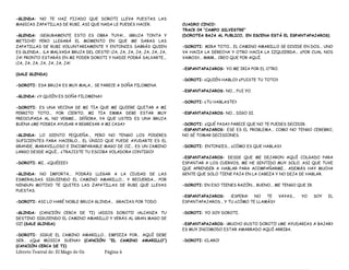 -GLINDA: NO TE HAZ FIJADO QUE DOROTI LLEVA PUESTAS LAS
MAGICAS ZAPATILLAS DE RUBI, ASI QUE NADA LE PUEDES HACER.
-GLENDA: ¡SEGURAMENTE ESTO ES OBRA TUYA!... ¡BRUJA TONTA Y
METICHE! PERO LLEGARÁ EL MOMENTO EN QUE ME DARAS LAS
ZAPATILLAS DE RUBI VOLUNTARIAMENTE Y ENTONCES SABRÁS QUIEN
ES GLENDA... ¡LA MALVADA BRUJA DEL OESTE! ¡JA, JA, JA, JA, JA, JA, JA,
JA! PRONTO ESTARÁS EN MI PODER DOROTI Y NADIE PODRÁ SALVARTE...
¡JA, JA, JA, JA, JA, JA, JA!
(SALE GLENDA)
-DOROTI: ESA BRUJA ES MUY MALA... SE PARECE A DOÑA FILOMENA.
-GLINDA: ¿Y QUIÉN ES DOÑA FILOMENA?
-DOROTI: ES UNA VECINA DE MI TIA QUE ME QUIERE QUITAR A MI
PERRITO TOTO... POR CIERTO, MI TIA EMMA DEBE ESTAR MUY
PREOCUPADA AL NO VERME... SEÑORA, YA QUE USTED ES UNA BRUJA
BUENA ¿ME PODRIA AYUDAR A REGRESAR A MI CASA?
-GLINDA: LO SIENTO PEQUEÑA... PERO NO TENGO LOS PODERES
SUFICIENTES PARA HACERLO... EL ÚNICO QUE PUEDE AYUDARTE ES EL
GRANDE, MARAVILLOSO E INCOMPARABLE MAGO DE OZ... ES UN CAMINO
LARGO DESDE AQUÍ... ¿TRAJISTE TU ESCOBA VOLADORA CONTIGO?
-DOROTI: MI… ¿QUÉEEE?
-GLINDA: NO IMPORTA... PODRÁS LLEGAR A LA CIUDAD DE LAS
ESMERALDAS SIGUIENDO EL CAMINO AMARILLO... Y RECUERDA... POR
NINGUN MOTIVO TE QUITES LAS ZAPATILLAS DE RUBI QUE LLEVAS
PUESTAS.
-DOROTI: ASI LO HARÉ NOBLE BRUJA GLINDA... GRACIAS POR TODO.
-GLINDA: (CANCIÓN CERCA DE TI) ¡ADIOS DOROTI! ¡ALCANZA TU
DESTINO SIGUIENDO EL CAMINO AMARILLO Y VERÁS AL GRAN MAGO DE
OZ! (SALE GLINDA)
-DOROTI: SIGUE EL CAMINO AMARILLO… EMPIEZA POR… AQUÍ DEBE
SER… ¿Qué MÚSICA SUENA? (CANCIÓN “EL CAMINO AMARILLO”)
(CANCIÓN CERCA DE TI)
CUADRO CINCO:
TRACK 04 “CAMPO SILVESTRE”
(DOROTEA BAJA AL PUBLICO, EN ESCENA ESTÁ EL ESPANTAPAJAROS)
-DOROTI: MIRA TOTO... EL CAMINO AMARILLO SE DIVIDE EN DOS... UNO
VA HACIA LA DERECHA Y OTRO HACIA LA IZQUIERDA... ¿POR CUAL NOS
VAMOS?... MMM... CREO QUE POR AQUÍ.
-ESPANTAPAJAROS: YO ME IRIA POR EL OTRO.
-DOROTI: ¿QUIÉN HABLO? ¿FUISTE TU TOTO?
-ESPANTAPAJAROS: NO... FUI YO.
-DOROTI: ¿TU HABLASTE?
-ESPANTAPAJAROS: NO... DIGO SI.
-DOROTI: ¿QUÉ PASA? PARECE QUE NO TE PUEDES DECIDIR.
-ESPANTAPAJAROS: ESE ES EL PROBLEMA... COMO NO TENGO CEREBRO,
NO SÉ TOMAR DECISIONES.
-DOROTI: ENTONCES... ¿CÓMO ES QUE HABLAS?
-ESPANTAPAJAROS: DESDE QUE ME DEJARON AQUÍ COLGADO PARA
ESPANTAR A LOS CUERVOS, ME HE SENTIDO MUY SOLO, ASI QUE TUVE
QUE APRENDER A HABLAR PARA ACOMPAÑARME... ADEMÁS HAY MUCHA
GENTE QUE SOLO TIENE PAJA EN LA CABEZA Y NO DEJA DE HABLAR.
-DOROTI: EN ESO TIENES RAZÓN... BUENO... ME TENGO QUE IR.
-ESPANTAPAJAROS: ¡ESPERA! NO TE VAYAS... YO SOY EL
ESPANTAPAJAROS... Y TU ¿CÓMO TE LLAMÁS?
-DOROTI: YO SOY DOROTI.
-ESPANTAPAJAROS: ¡MUCHO GUSTO DOROTI! ¿ME AYUDARIAS A BAJAR?
ES MUY INCOMODO ESTAR AMARRADO AQUÍ ARRIBA.
-DOROTI: ¡CLARO!
Libreto Teatral de: El Mago de Oz Página 6
 