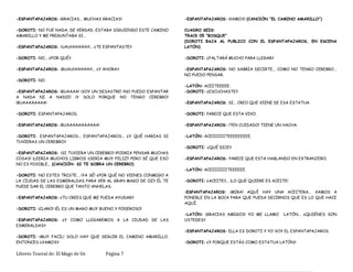 -ESPANTAPAJAROS: ¡GRACIAS... MUCHAS GRACIAS!
-DOROTI: NO FUE NADA, DE VERDAD, ESTABA SIGUIENDO ESTE CAMINO
AMARILLO Y ME PREGUNTABA SI…
-ESPANTAPAJAROS: ¡UAUHHHHHH!... ¿TE ESPANTASTE?
-DOROTI: NO... ¿POR QUÉ?
-ESPANTAPAJAROS: ¡BUAUHHHHHH!... ¿Y AHORA?
-DOROTI: NO.
-ESPANTAPAJAROS: ¡BUAAAA! ¡SOY UN DESASTRE! ¡NO PUEDO ESPANTAR
A NADA NI A NADIE! ¡Y SOLO PORQUE NO TENGO CEREBRO!
¡BUAAAAAAAA!
-DOROTI: ESPANTAPAJAROS.
-ESPANTAPAJAROS: ¡BUAAAAAAAAAAA!
-DOROTI: ESPANTAPAJAROS... ESPANTAPAJAROS... ¿Y QUÉ HARIAS SI
TUVIERAS UN CEREBRO?
-ESPANTAPAJAROS: ¡SI TUVIERA UN CEREBRO! ¡PODRIA PENSAR MUCHAS
COSAS! ¡LEERIA MUCHOS LIBROS! ¡¡SERIA MUY FELIZ!! PERO SÉ QUE ESO
NO ES POSIBLE... (CANCIÓN: SI TE SOBRA UN CEREBRO)
-DOROTI: NO ESTES TRISTE... ¡YA SÉ! ¿POR QUÉ NO VIENES CONMIGO A
LA CIUDAD DE LAS ESMERALDAS PARA VER AL GRAN MAGO DE OZ? ÉL TE
PUEDE DAR EL CEREBRO QUE TANTO ANHELAS.
-ESPANTAPAJAROS: ¿TU CREES QUE ME PUEDA AYUDAR?
-DOROTI: ¡CLARO! ¡ÉL ES UN MAGO MUY BUENO Y PODEROSO!
-ESPANTAPAJAROS: ¿Y COMO LLEGAREMOS A LA CIUDAD DE LAS
ESMERALDAS?
-DOROTI: ¡MUY FACIL! SOLO HAY QUE SEGUIR EL CAMINO AMARILLO.
ENTONCES ¿VAMOS?
-ESPANTAPAJAROS: ¡VAMOS! (CANCIÓN “EL CAMINO AMARILLO”)
CUADRO SEIS:
TRACK 05 “BOSQUE”
(DOROTI BAJA AL PUBLICO CON EL ESPANTAPAJAROS, EN ESCENA
LATÓN)
-DOROTI: ¿FALTARÁ MUCHO PARA LLEGAR?
-ESPANTAPAJAROS: NO SABRIA DECIRTE... COMO NO TENGO CEREBRO...
NO PUEDO PENSAR.
-LATÓN: ACEITEEEEE.
-DOROTI: ¿ESCUCHASTE?
-ESPANTAPAJAROS: SI... CREO QUE VIENE DE ESA ESTATUA.
-DOROTI: PARECE QUE ESTA VIVO.
-ESPANTAPAJAROS: ¡TEN CUIDADO! TIENE UN HACHA.
-LATÓN: ACEIIIIIITEEEEEEEEE.
-DOROTI: ¿QUÉ DICE?
-ESPANTAPAJAROS: PARECE QUE ESTA HABLANDO EN EXTRANJERO.
-LATÓN: ACEIIIIIIITEEEEEE.
-DOROTI: ¿ACEITE?... ¡LO QUE QUIERE ES ACEITE!
-ESPANTAPAJAROS: ¡MIRA! AQUÍ HAY UNA ACEITERA... VAMOS A
PONERLE EN LA BOCA PARA QUE PUEDA DECIRNOS QUE ES LO QUE HACE
AQUÍ.
-LATÓN: ¡GRACIAS AMIGOS! YO ME LLAMO LATÓN... ¿QUIÉNES SON
USTEDES?
-ESPANTAPAJAROS: ELLA ES DOROTI Y YO SOY EL ESPANTAPAJAROS.
-DOROTI: ¿Y PORQUE ESTÁS COMO ESTATUA LATÓN?
Libreto Teatral de: El Mago de Oz Página 7
 