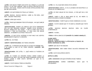 -LATÓN: HACE MUCHO TIEMPO QUE ESTOY ASI, PORQUE LA LLUVIA ME
OXIDO Y YA NO PUDE CAMINAR... PERO ES DIFICIL EXPLICAR EN ESTE
ESTADO... POR FAVOR... PONGAN ACEITE EN MIS ARTICULACIONES PARA
QUE ME PUEDA MOVER...
-DOROTI: HAY QUE PONERLE EN TODAS LAS TUERCAS.
-LATÓN: GRACIAS... MUCHAS GRACIAS... ¡LIBRE AL FIN! BIEN... ¡MUY
BIEN!... SEGUIRÉ TRABAJANDO.
-DOROTI: ¡¿PERO QUE HACES?!
-LATÓN: TENGO QUE DERRIBAR TODO ESTE BOSQUE... HAY QUE CUMPLIR
ORDENES.
-ESPANTAPAJAROS: ¡ESPERA! LOS ARBOLES QUE ESTAS DERRIBANDO
SON LOS QUE PRODUCEN OXIGENO... ADEMÁS ESTAS DEJANDO A
MUCHOS ANIMALITOS SIN HOGAR... Y POR SI FUERA POCO ESTAS
DAÑANDO A TODO UN ECOSISTEMA... ¿Y TODO SOLO POR SEGUIR
ORDENES?... UN MOMENTO ¿YO PENSE TODO ESTO?
-DOROTEA: LO QUE ESTAS HACIENDO ES MUY MALO ¿NO SIENTES
REMORDIMIENTO AQUÍ EN TU CORAZÓN?
-LATÓN: NO... NO TENGO.
-DOROTI Y ESPANTAPAJAROS: ¿NO TIENES CORAZÓN?
-LATÓN: NO... LA PERSONA QUE ME CREO SE OLVIDO DE PONERME UNO…
Y NO SABEN LO QUE ES NO TENER CORAZÓN… (CANCIÓN: SIN
CORAZÓN)
-ESPANTAPAJAROS: OYE LATÓN... Y... ¿QUÉ HARIAS SI TUVIERAS UN
CORAZÓN?
-LATÓN: ¡SI TUVIERA UN CORAZÓN! ¡PODRIA SOÑAR! ¡SABRIA LA
DIFERENCIA DEL BIEN Y DEL MAL! ¡ME PODRIA ENAMORAR ALGUNA VEZ!
¡PODRIA LLORAR O REIR! ¡HASTA SENTIRÍA LO QUE ES EL
REMORDIMIENTO!
-DOROTI: ¿TANTO DESEAS TENER UN CORAZÓN?
-LATÓN: SI... ES LO QUE MÁS ANHELO EN EL MUNDO.
-ESPANTAPAJAROS: DOROTI... ¿Y SI LO LLEVAMOS CON NOSOTROS A LA
CIUDAD DE LAS ESMERALDAS?
-LATÓN: HE OIDO HABLAR DE ESA CIUDAD... ¿Y POR QUÉ VAN A ESE
LUGAR?
-DOROTI: VAMOS A VER AL GRAN MAGO DE OZ... MI AMIGO, EL
ESPANTAPAJAROS LE PEDIRÁ UN CEREBRO.
-ESPANTAPAJAROS: Y DOROTI QUE LE AYUDE A REGRESAR A SU CASA.
-DOROTI: Y ESTOY SEGURA QUE TI TE DARÁ EL CORAZÓN QUE TANTO
QUIERES.
-LATÓN: ¡GRACIAS! ¡MUCHAS GRACIAS! ¡SERA UN PLACER
ACOMPAÑARLOS!
-DOROTI: Y AHORA...
-TODOS: ¡A VER AL MAGO DE OZ! (CANCIÓN “EL CAMINO AMARILLO”)
CUADRO SIETE:
TRACK 06 “JUNGLA”
(DOROTEA, ESPANTAPAJAROS Y LATÓN BAJAN AL PUBLICO, EN
ESCENA ESCONDIDO EL LEÓN)
-DOROTI: QUE SELVA TAN OBSCURA.
-ESPANTAPAJAROS: DEBE HABER FIERAS SALVAJES RONDANDO POR
AQUÍ.
-LATÓN: HASTA ESCALOFRIOS SIENTO.
(ENTRA EL LEÓN)
-LEÓN: ¡GRRRRRRRRR! ¡CON QUE EXTRAÑOS EN MIS TIERRAS!
-ESPANTAPAJAROS: ¡ESPERA COMPAÑERO!... ¡DEJA QUE TE
EXPLIQUEMOS!
Libreto Teatral de: El Mago de Oz Página 8
 