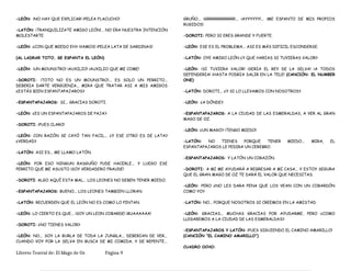 -LEÓN: ¡NO HAY QUE EXPLICAR! ¡PELEA FLACUCHO!
-LATÓN: ¡TRANQUILIZATE AMIGO LEÓN!... NO ERA NUESTRA INTENCIÓN
MOLESTARTE.
-LEÓN: ¿CON QUE MIEDO EH? ¡VAMOS! ¡PELEA LATA DE SARDINAS!
(AL LADRAR TOTO, SE ESPANTA EL LEÓN)
-LEÓN: ¡UN MOUNSTRO! ¡AUXILIO! ¡AUXILIO QUE ME COME!
-DOROTI: ¡TOTO NO ES UN MOUNSTRO!... ES SOLO UN PERRITO...
DEBERIA DARTE VERGÜENZA... MIRA QUE TRATAR ASI A MIS AMIGOS
¿ESTÁS BIEN ESPANTAPAJAROS?
-ESPANTAPAJAROS: SI... GRACIAS DOROTI.
-LEÓN: ¿ES UN ESPANTAPAJAROS DE PAJA?
-DOROTI: ¡PUES CLARO!
-LEÓN: CON RAZÓN SE CAYÓ TAN FACIL... ¿Y ESE OTRO ES DE LATA?
¿VERDAD?
-LATÓN: ASI ES... ME LLAMO LATÓN.
-LEÓN: POR ESO NINGUN RASGUÑO PUDE HACERLE... Y LUEGO ESE
PERRITO QUE ME ASUSTO ¡SOY VERDADERO FRAUDE!
-DOROTI: ALGO AQUÍ ESTA MAL... LOS LEONES NO DEBEN TENER MIEDO.
-ESPANTAPAJAROS: BUENO... LOS LEONES TAMBIEN LLORAN.
-LATÓN: RECUERDEN QUE EL LEÓN NO ES COMO LO PINTAN.
-LEÓN: LO CIERTO ES QUE... ¡SOY UN LEON COBARDE! ¡BUAAAAAA!
-DOROTI: ¿NO TIENES VALOR?
-LEÓN: NO... SOY LA BURLA DE TODA LA JUNGLA... DEBERIAN DE VER...
CUANDO VOY POR LA SELVA EN BUSCA DE MI COMIDA, Y DE REPENTE...
GRUÑO... ¡GRRRRRRRRRRR!... ¡AYYYYYY!... ¡ME ESPANTO DE MIS PROPIOS
RUGIDOS!
-DOROTI: PERO SI ERES GRANDE Y FUERTE.
-LEÓN: ESE ES EL PROBLEMA... ASI ES MÁS DIFICIL ESCONDERSE.
-LATÓN: OYE AMIGO LEÓN ¿Y QUE HARIAS SI TUVIERAS VALOR?
-LEÓN: ¡SI TUVIERA VALOR! ¡SERIA EL REY DE LA SELVA! ¡A TODOS
DEFENDERIA! ¡HASTA PODRIA SALIR EN LA TELE! (CANCIÓN: EL NUMBER
ONE)
-LATÓN: DOROTI... ¿Y SI LO LLEVAMOS CON NOSOTROS?
-LEÓN: ¿A DÓNDE?
-ESPANTAPAJAROS: A LA CIUDAD DE LAS ESMERALDAS, A VER AL GRAN
MAGO DE OZ.
-LEÓN: ¿UN MAGO? ¡TENGO MIEDO!
-LATÓN: NO TIENES PORQUE TENER MIEDO... MIRA, EL
ESPANTAPAJAROS LE PEDIRA UN CEREBRO.
-ESPANTAPAJAROS: Y LATÓN UN CORAZÓN.
-DOROTI: A MI ME AYUDARÁ A REGRESAR A MI CASA... Y ESTOY SEGURA
QUE EL GRAN MAGO DE OZ TE DARÁ EL VALOR QUE NECESITAS.
-LEÓN: PERO ¿NO LES DARA PENA QUE LOS VEAN CON UN COBARDÓN
COMO YO?
-LATÓN: NO... PORQUE NOSOTROS SI CREEMOS EN LA AMISTAD.
-LEÓN: GRACIAS... MUCHAS GRACIAS POR AYUDARME, PERO ¿COMO
LLEGAREMOS A LA CIUDAD DE LAS ESMERALDAS?
-ESPANTAPAJAROS Y LATÓN: ¡PUES SIGUIENDO EL CAMINO AMARILLO!
(CANCIÓN “EL CAMINO AMARILLO”)
CUADRO OCHO:
Libreto Teatral de: El Mago de Oz Página 9
 