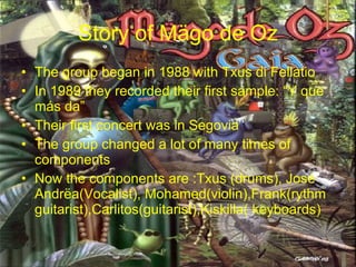 Story of Mägo de Oz The group began in 1988 with Txus di Fellatio In 1989 they recorded their first sample: “Y que más da” Their first concert was in Segovia The group changed a lot of many times of components Now the components are :Txus (drums), José Andrëa(Vocalist), Mohamed(violin),Frank(rythm guitarist),Carlitos(guitarist),Kiskilla( keyboards)