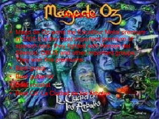 Mago de Oz wons the Excalibur Metal premium in 2005.It is the most important premium of spanish rock. they fighted with Heroes del Silencio, OBÚS and other important groups. They won this premiums: Best group Best guitarrist Best vocalist Best Cd: La Ciudad de los Árboles Awards