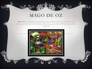 MAGO DE OZ Mägo de Oz es un grupo español de folk metal, formado en mayo de 1988 por el baterista Txus di Fellatio en el Barrio de Begoña,Madrid. Inicialmente llamado Transilvania, en honor a IronMaiden, no sería hasta 1989 cuando pasaría a llamarse Mägo de Oz. 