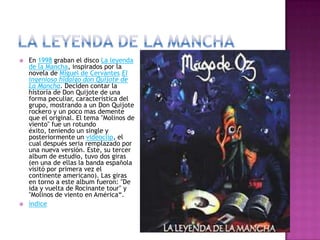  En 1998 graban el disco La leyenda
de la Mancha, inspirados por la
novela de Miguel de Cervantes El
ingenioso hidalgo don Quijote de
La Mancha. Deciden contar la
historia de Don Quijote de una
forma peculiar, característica del
grupo, mostrando a un Don Quijote
rockero y un poco mas demente
que el original. El tema "Molinos de
viento" fue un rotundo
éxito, teniendo un single y
posteriormente un videoclip, el
cual después seria remplazado por
una nueva versión. Este, su tercer
album de estudio, tuvo dos giras
(en una de ellas la banda española
visitó por primera vez el
continente americano). Las giras
en torno a este album fueron: "De
ida y vuelta de Rocinante tour" y
"Molinos de viento en América“.
 índice
 