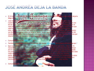  El 24 de octubre de 2011 se publicaba otro comunicado oficial anunciando que José Andrëa dejaría
Mägo de Oz
 José Andrea y Mägo de Oz, de común acuerdo y de forma amistosa, hemos decidido romper
nuestra relación artística y dar por finalizada una etapa en la que hemos podido disfrutar de una
de las voces más mágicas de los últimos 16 años en el Rock español. Tanto José Andrea como el
resto de la banda hemos pensado que él se merece despedirse de vosotros de la mejor forma que
sabe hacer: regalándonos su voz en estos últimos conciertos. Por tanto, confirmamos en
esta, nuestra web oficial, que tanto la gira americana como las fechas previstas en España serán
sus últimos conciertos antes de dejar la banda. Desde aquí queremos desearle toda la suerte del
mundo en su futura vida profesional y personal lejos del camino de baldosas amarillas. Gracias por
dejarte la piel y la voz durante todos estos años. "We must be over the rainbow..."
 Comunicado oficial de Mägo de oz, 2011
 También se puede encontrar el comunicado del mismo José Andrëa en la página oficial del grupo.9
 Que os puedo decir, no sé como hacerlo, creo que lo más directo es lo más fácil... Han sido 16
maravillosos años al lado de estos maravillosos cabrones, mi etapa junto a ellos ha sido la mejor
de mi vida, muchas veces hemos dicho entre nosotros que si todas las cosas que nos han pasado
las pusiéramos en un libro nadie nos creería, y eso más todo el cariño que vosotros me habéis dado
todos estos años es lo que me llevo, increíbles muestras de afecto y cariño por vuestra
parte, dejad que os devuelva la infinitesimal parte de ese cariño en esta, mi última gira con estos
cabrones... Sólo quiero que sepáis que hace tiempo siento que todo es un ciclo que empieza y
termina y vuelve a empezar... Hace tiempo que Uróboros me llama...... José Andrea.
 Comunicado oficial de Mägo de oz, 2011 índice
 