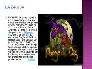  En 1997, la banda graba
un disco compuesto por
cinco canciones del primer
disco, regrabadas con el
actual cantante, José
Andrëa. El disco se tituló
simplemente Mägo de
Oz, pero es conocido
como La Bruja, debido a
su portada, en la cual se
puede ver un dibujo del
artista Gaboni: una bruja
tocando un violín, la cual
después de varios años se
volvió el ícono favorito de
los fans, apareciendo en
las portadas de discos
posteriores. índice
 