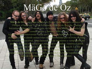 MäGo de Oz
   MäGo de Oz es un grupo español de Power Metal formado en mayo de
    1988por el baterista Txus di Fellatioen el Barrio de Begoña, Madrid.
 Inicialmente llamado Transilvania, en honor a Iron Maiden, no sería hasta
                1989 cuando pasara a llamarse MäGo de Oz.
A pesar de las controversias varias que les han atribuido sus detractores casi
desde sus inicios (desde acusaciones de comercialidad por su éxito en listas
de música convencional, hasta acusaciones de satanismo o vampirismo por
  parte de diversas organizaciones religiosas en España y América Latina,
     especialmente desde la salida de su decimo álbum Gaia II: La Voz
Dormida), MäGo de Oz se ha consagrado definitivamente como una de las
  bandas más importantes no solo del panorama Folk Metal español actual,
             sino de la historia del Rock duro y Metal español.
 