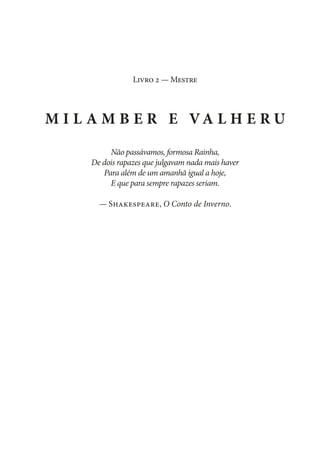 Livro 2 — Mestre

M i l a m b e r e Va l h e r u
Não passávamos, formosa Rainha,
De dois rapazes que julgavam nada mais haver
Para além de um amanhã igual a hoje,
E que para sempre rapazes seriam.
— Shakespeare, O Conto de Inverno.

 