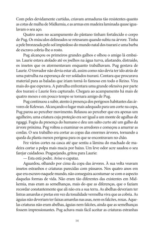 Com peles devidamente curtidas, criavam armaduras tão resistentes quanto
as cotas de malha de Midkemia, e as armas em madeira laminada quase igualavam o seu aço.
Quatro anos no acampamento do pântano tinham fortalecido o corpo
de Pug. Os músculos delineados se retesaram quando subiu na árvore. Tinha
a pele bronzeada pelo sol impiedoso do mundo natal dos tsurani e uma barba
de escravo cobria‑lhe o rosto.
Pug alcançou os primeiros grandes galhos e olhou o amigo lá embaixo. Laurie estava atolado até os joelhos na água turva, afastando, distraído,
os insetos que os atormentavam enquanto trabalhavam. Pug gostava de
Laurie. O trovador não devia estar ali, assim como não devia ter ido atrás de
uma patrulha na esperança de ver soldados tsurani. Contara que procurava
material para as baladas que iriam torná‑lo famoso em todo o Reino. Vira
mais do que esperava. A patrulha enfrentara uma grande ofensiva por parte
dos tsurani e Laurie fora capturado. Chegara ao acampamento há mais de
quatro meses e em pouco tempo se tornara amigo de Pug.
Pug continuou a subir, atento à presença dos perigosos habitantes das árvores de Kelewan. Alcançando o lugar mais adequado para um corte na copa,
Pug parou ao perceber movimento. Relaxou ao perceber que era apenas um
agulheiro, uma criatura cuja proteção era ser igual a um monte de agulhas de
ngaggi. Fugiu da presença do humano e deu um salto curto até um galho da
árvore próxima. Pug voltou a examinar os arredores e começou a amarrar as
cordas. O seu trabalho era cortar as copas das enormes árvores, tornando a
queda da planta menos perigosa para os que se encontravam no chão.
Fez vários cortes na casca até que sentiu a lâmina do machado de madeira cortar a polpa mais macia por baixo. Um leve odor acre saudou o seu
farejar cuidadoso. Praguejando, gritou para Laurie:
— Esta está podre. Avise o capataz.
Aguardou, olhando por cima da copa das árvores. À sua volta voavam
insetos estranhos e criaturas parecidas com pássaros. Nos quatro anos em
que era escravo naquele mundo, não conseguira acostumar‑se com o aspecto
daquelas formas de vida. Não eram tão diferentes das existentes em Midkemia, mas eram as semelhanças, mais do que as diferenças, que o faziam
recordar constantemente que ali não era a sua terra. As abelhas deveriam ter
listras amarelas e pretas em vez da tonalidade vermelha viva que as cobria. As
águias não deveriam ter faixas amarelas nas asas, nem os falcões, roxas. Aquelas criaturas não eram abelhas, águias nem falcões, ainda que as semelhanças
fossem impressionantes. Pug achava mais fácil aceitar as criaturas estranhas
14

 