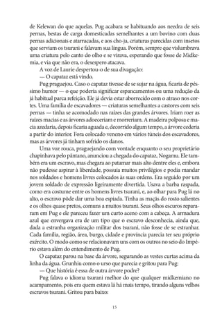 de Kelewan do que aquelas. Pug acabara se habituando aos needra de seis
pernas, bestas de carga domesticadas semelhantes a um bovino com duas
pernas adicionais e atarracadas, e aos cho‑ja, criaturas parecidas com insetos
que serviam os tsurani e falavam sua língua. Porém, sempre que vislumbrava
uma criatura pelo canto do olho e se virava, esperando que fosse de Midkemia, e via que não era, o desespero atacava.
A voz de Laurie despertou‑o de sua divagação:
— O capataz está vindo.
Pug praguejou. Caso o capataz tivesse de se sujar na água, ficaria de péssimo humor — o que poderia significar espancamentos ou uma redução da
já habitual parca refeição. Ele já devia estar aborrecido com o atraso nos cortes. Uma família de escavadores — criaturas semelhantes a castores com seis
pernas — tinha se acomodado nas raízes das grandes árvores. Iriam roer as
raízes macias e as árvores adoeceriam e morreriam. A madeira polposa e macia azedaria, depois ficaria aguada e, decorrido algum tempo, a árvore cederia
a partir do interior. Fora colocado veneno em vários túneis dos escavadores,
mas as árvores já tinham sofrido os danos.
Uma voz rouca, praguejando com vontade enquanto o seu proprietário
chapinhava pelo pântano, anunciou a chegada do capataz, Nogamu. Ele também era um escravo, mas chegara ao patamar mais alto dentre eles e, embora
não pudesse aspirar à liberdade, possuía muitos privilégios e podia mandar
nos soldados e homens livres colocados às suas ordens. Era seguido por um
jovem soldado de expressão ligeiramente divertida. Usava a barba raspada,
como era costume entre os homens livres tsurani, e, ao olhar para Pug lá no
alto, o escravo pôde dar uma boa espiada. Tinha as maçãs do rosto salientes
e os olhos quase pretos, comuns a muitos tsurani. Seus olhos escuros repararam em Pug e ele pareceu fazer um curto aceno com a cabeça. A armadura
azul que envergava era de um tipo que o escravo desconhecia, ainda que,
dada a estranha organização militar dos tsurani, não fosse de se estranhar.
Cada família, região, área, burgo, cidade e província parecia ter seu próprio
exército. O modo como se relacionavam uns com os outros no seio do Império estava além do entendimento de Pug.
O capataz parou na base da árvore, segurando as vestes curtas acima da
linha da água. Grunhiu como o urso que parecia e gritou para Pug:
— Que história é essa de outra árvore podre?
Pug falava o idioma tsurani melhor do que qualquer midkemiano no
acampamento, pois era quem estava lá há mais tempo, tirando alguns velhos
escravos tsurani. Gritou para baixo:
15

 