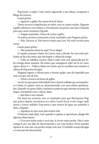 Pug tossiu e cuspiu. Com Laurie segurando a sua cabeça, recuperou o
fôlego aos poucos.
Laurie gritou:
— Agarrem o galho. Eu o puxo de lá de baixo.
Vários escravos chapinhavam ao redor, com os corpos suados. Pegaram
o galho submerso com esforço e o levantaram um pouco, mas não o bastante
para que Laurie arrastasse Pug dali.
— Tragam machados. Temos de cortar o galho.
Os outros escravos começaram a levar machados, mas Nogamu gritou:
— Não. Deixem aí. Não temos tempo para isso. Há mais árvores para
cortar.
Laurie quase gritou:
— Não podemos deixá‑lo aqui! Vai se afogar!
O capataz avançou e bateu em Laurie com o chicote. Fez um corte profundo na face do cantor, que não largou a cabeça do amigo.
— Volte ao trabalho, escravo. Hoje à noite você será espancado por falar comigo dessa maneira. Há outros que conseguem subir até lá em cima.
Agora, deixe‑o! — Voltou a bater em Laurie, que se encolheu mas manteve a
cabeça de Pug acima da água.
Nogamu ergueu o chicote para o terceiro golpe, mas foi impedido por
uma voz que veio de trás:
— Tirem o escravo de baixo do galho.
Laurie viu que quem tinha falado fora o jovem soldado que acompanhava o feitor. O capataz virou‑se, desacostumado a ter suas ordens questionadas. Quando viu quem falara, reprimiu as palavras que estavam na ponta da
língua. Assentindo com a cabeça, disse:
— Seja feita a sua vontade.
Fez sinal aos escravos com os machados para que libertassem Pug,
que, pouco depois, encontrava‑se a salvo. Laurie levou‑o até o lugar onde
estava o jovem soldado. Pug tossiu o que restava de água nos pulmões e
disse, ofegante:
— Agradeço ao meu amo pela minha vida.
O homem nada disse, mas, quando o capataz se aproximou, dirigiu‑lhe
algumas observações:
— O escravo tinha razão e você não. A árvore estava podre. Não é certo
castigá‑lo por sua falta de discernimento e seu mau humor. Devia mandar
espancá‑lo, mas não vou perder tempo com isso. O trabalho avança devagar
e o meu pai está descontente.
17

 
