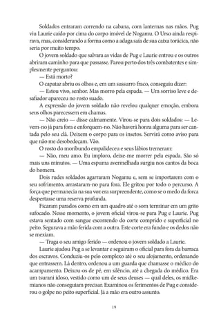 Soldados entraram correndo na cabana, com lanternas nas mãos. Pug
viu Laurie caído por cima do corpo imóvel de Nogamu. O Urso ainda respirava, mas, considerando a forma como a adaga saía de sua caixa torácica, não
seria por muito tempo.
O jovem soldado que salvara as vidas de Pug e Laurie entrou e os outros
abriram caminho para que passasse. Parou perto dos três combatentes e simplesmente perguntou:
— Está morto?
O capataz abriu os olhos e, em um sussurro fraco, conseguiu dizer:
— Estou vivo, senhor. Mas morro pela espada. — Um sorriso leve e desafiador apareceu no rosto suado.
A expressão do jovem soldado não revelou qualquer emoção, embora
seus olhos parecessem em chamas.
— Não creio — disse calmamente. Virou‑se para dois soldados: — Levem‑no já para fora e enforquem‑no. Não haverá honra alguma para ser cantada pelo seu clã. Deixem o corpo para os insetos. Servirá como aviso para
que não me desobedeçam. Vão.
O rosto do moribundo empalideceu e seus lábios tremeram:
— Não, meu amo. Eu imploro, deixe‑me morrer pela espada. São só
mais uns minutos. — Uma espuma avermelhada surgiu nos cantos da boca
do homem.
Dois rudes soldados agarraram Nogamu e, sem se importarem com o
seu sofrimento, arrastaram‑no para fora. Ele gritou por todo o percurso. A
força que permanecia na sua voz era surpreendente, como se o medo da forca
despertasse uma reserva profunda.
Ficaram parados como em um quadro até o som terminar em um grito
sufocado. Nesse momento, o jovem oficial virou‑se para Pug e Laurie. Pug
estava sentado com sangue escorrendo do corte comprido e superficial no
peito. Segurava a mão ferida com a outra. Este corte era fundo e os dedos não
se mexiam.
— Traga o seu amigo ferido — ordenou o jovem soldado a Laurie.
Laurie ajudou Pug a se levantar e seguiram o oficial para fora da barraca
dos escravos. Conduziu‑os pelo complexo até o seu alojamento, ordenando
que entrassem. Lá dentro, ordenou a um guarda que chamasse o médico do
acampamento. Deixou‑os de pé, em silêncio, até a chegada do médico. Era
um tsurani idoso, vestido como um de seus deuses — qual deles, os midkemianos não conseguiam precisar. Examinou os ferimentos de Pug e considerou o golpe no peito superficial. Já a mão era outro assunto.
19

 