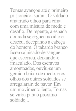 Tomas avançou até o primeiro
prisioneiro tsurani. O soldado
amarrado olhou para cima
com uma mistura de medo e
desafio. De repente, a espada
dourada se ergueu no alto e
desceu, decepando a cabeça
do homem. O tabardo branco
ficou salpicado de sangue,
que escorreu, deixando‑o
imaculado. Dos escravos
amontoados, ouviu‑se um
gemido baixo de medo, e os
olhos dos outros soldados se
arregalaram de pavor. Em
um movimento lento, Tomas
se virou para o próximo
soldado...

 