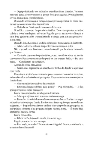 — O golpe foi fundo e os músculos e tendões foram cortados. Vai sarar,
mas terá perda de movimentos e pouca força para agarrar. Provavelmente,
servirá apenas para trabalhos leves.
O soldado acenou com a cabeça, uma expressão peculiar no rosto, mistura de descontentamento e impaciência.
— Muito bem. Cuide dos ferimentos e deixe‑nos.
O médico começou limpando as feridas. Deu vinte pontos na mão,
cobriu‑a com bandagens, advertiu Pug de que as mantivesse limpas e
saiu. Pug ignorou a dor, tranquilizando a cabeça com um antigo exercício mental.
Quando o médico saiu, o soldado estudou os dois escravos à sua frente.
— Pela Lei, deveria enforcá‑los por terem assassinado o feitor.
Não responderam. Permaneceram calados até que lhes fosse ordenado
que falassem.
— Contudo, como enforquei o feitor, posso mantê‑los vivos se me for
conveniente. Posso somente mandar puni‑los por o terem ferido. — Fez uma
pausa. — Considerem‑se castigados.
Acenando com a mão, disse:
— Saiam, mas regressem ao amanhecer. Tenho de decidir o que fazer
com vocês.
Eles saíram, sentindo‑se com sorte, pois em outras circunstâncias teriam
sido enforcados ao lado do antigo capataz. Enquanto cruzavam o complexo,
Laurie disse:
— Não entendi o que acabou de acontecer.
— Estou machucado demais para pensar — Pug respondeu. — E fico
grato por vermos outro dia nascer.
Laurie nada respondeu até chegarem à barraca.
— Acho que o jovem amo tem uma carta na manga.
— Tanto faz. Já desisti de entender os nossos senhores. Por isso consegui
sobreviver tanto tempo, Laurie. Limito‑me a fazer aquilo que me ordenam
e aguento. — Pug indicou a árvore onde se via o corpo do antigo capataz ao
luar pálido; somente a lua pequena surgira naquela noite. — É muito fácil
acabarmos daquela forma.
Laurie concordou.
— Talvez você esteja certo. Ainda penso em fugir.
Pug riu, um som breve e amargo.
— Para onde, trovador? Para onde você fugiria? Para o portal onde o
esperam dez mil tsurani?
20

 