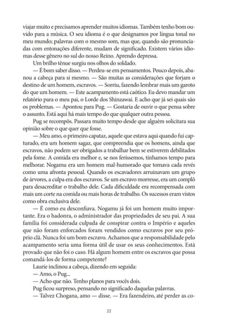 viajar muito e precisamos aprender muitos idiomas. Também tenho bom ouvido para a música. O seu idioma é o que designamos por língua tonal no
meu mundo; palavras com o mesmo som, mas que, quando são pronunciadas com entonações diferente, mudam de significado. Existem vários idiomas desse gênero no sul do nosso Reino. Aprendo depressa.
Um brilho tênue surgiu nos olhos do soldado.
— É bom saber disso. — Perdeu‑se em pensamentos. Pouco depois, abanou a cabeça para si mesmo. — São muitas as considerações que forjam o
destino de um homem, escravos. — Sorriu, fazendo lembrar mais um garoto
do que um homem. — Este acampamento está caótico. Eu devo mandar um
relatório para o meu pai, o Lorde dos Shinzawai. E acho que já sei quais são
os problemas. — Apontou para Pug. — Gostaria de ouvir o que pensa sobre
o assunto. Está aqui há mais tempo do que qualquer outra pessoa.
Pug se recompôs. Passara muito tempo desde que alguém solicitara sua
opinião sobre o que quer que fosse.
— Meu amo, o primeiro capataz, aquele que estava aqui quando fui capturado, era um homem sagaz, que compreendia que os homens, ainda que
escravos, não podem ser obrigados a trabalhar bem se estiverem debilitados
pela fome. A comida era melhor e, se nos feríssemos, tínhamos tempo para
melhorar. Nogamu era um homem mal-humorado que tomava cada revés
como uma afronta pessoal. Quando os escavadores arruinavam um grupo
de árvores, a culpa era dos escravos. Se um escravo morresse, era um complô
para desacreditar o trabalho dele. Cada dificuldade era recompensada com
mais um corte na comida ou mais horas de trabalho. Os sucessos eram vistos
como obra exclusiva dele.
— É como eu desconfiava. Nogamu já foi um homem muito importante. Era o hadonra, o administrador das propriedades de seu pai. A sua
família foi considerada culpada de conspirar contra o Império e aqueles
que não foram enforcados foram vendidos como escravos por seu próprio clã. Nunca foi um bom escravo. Achamos que a responsabilidade pelo
acampamento seria uma forma útil de usar os seus conhecimentos. Está
provado que não foi o caso. Há algum homem entre os escravos que possa
comandá‑los de forma competente?
Laurie inclinou a cabeça, dizendo em seguida:
— Amo, o Pug...
— Acho que não. Tenho planos para vocês dois.
Pug ficou surpreso, pensando no significado daquelas palavras.
— Talvez Chogana, amo — disse. — Era fazendeiro, até perder as co22

 