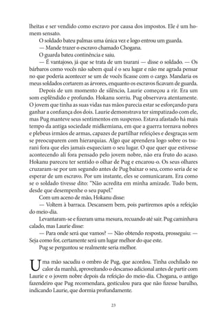 lheitas e ser vendido como escravo por causa dos impostos. Ele é um homem sensato.
O soldado bateu palmas uma única vez e logo entrou um guarda.
— Mande trazer o escravo chamado Chogana.
O guarda bateu continência e saiu.
— É vantajoso, já que se trata de um tsurani — disse o soldado. — Os
bárbaros como vocês não sabem qual é o seu lugar e não me agrada pensar
no que poderia acontecer se um de vocês ficasse com o cargo. Mandaria os
meus soldados cortarem as árvores, enquanto os escravos ficavam de guarda.
Depois de um momento de silêncio, Laurie começou a rir. Era um
som esplêndido e profundo. Hokanu sorriu. Pug observava atentamente.
O jovem que tinha as suas vidas nas mãos parecia estar se esforçando para
ganhar a confiança dos dois. Laurie demonstrava ter simpatizado com ele,
mas Pug manteve seus sentimentos em suspenso. Estava afastado há mais
tempo da antiga sociedade midkemiana, em que a guerra tornava nobres
e plebeus irmãos de armas, capazes de partilhar refeições e desgraças sem
se preocuparem com hierarquias. Algo que aprendera logo sobre os tsurani fora que eles jamais esqueciam o seu lugar. O que quer que estivesse
acontecendo ali fora pensado pelo jovem nobre, não era fruto do acaso.
Hokanu pareceu ter sentido o olhar de Pug e encarou‑o. Os seus olhares
cruzaram‑se por um segundo antes de Pug baixar o seu, como seria de se
esperar de um escravo. Por um instante, eles se comunicaram. Era como
se o soldado tivesse dito: “Não acredita em minha amizade. Tudo bem,
desde que desempenhe o seu papel.”
Com um aceno de mão, Hokanu disse:
— Voltem à barraca. Descansem bem, pois partiremos após a refeição
do meio‑dia.
Levantaram‑se e fizeram uma mesura, recuando até sair. Pug caminhava
calado, mas Laurie disse:
— Para onde será que vamos? — Não obtendo resposta, prosseguiu: —
Seja como for, certamente será um lugar melhor do que este.
Pug se perguntou se realmente seria melhor.

U

ma mão sacudiu o ombro de Pug, que acordou. Tinha cochilado no
calor da manhã, aproveitando o descanso adicional antes de partir com
Laurie e o jovem nobre depois da refeição do meio‑dia. Chogana, o antigo
fazendeiro que Pug recomendara, gesticulou para que não fizesse barulho,
indicando Laurie, que dormia profundamente.
23

 
