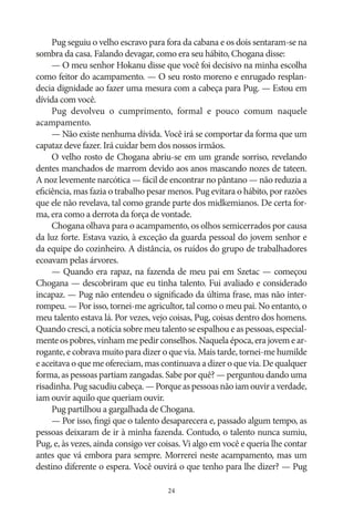 Pug seguiu o velho escravo para fora da cabana e os dois sentaram‑se na
sombra da casa. Falando devagar, como era seu hábito, Chogana disse:
— O meu senhor Hokanu disse que você foi decisivo na minha escolha
como feitor do acampamento. — O seu rosto moreno e enrugado resplandecia dignidade ao fazer uma mesura com a cabeça para Pug. — Estou em
dívida com você.
Pug devolveu o cumprimento, formal e pouco comum naquele
acampamento.
— Não existe nenhuma dívida. Você irá se comportar da forma que um
capataz deve fazer. Irá cuidar bem dos nossos irmãos.
O velho rosto de Chogana abriu‑se em um grande sorriso, revelando
dentes manchados de marrom devido aos anos mascando nozes de tateen.
A noz levemente narcótica — fácil de encontrar no pântano — não reduzia a
eficiência, mas fazia o trabalho pesar menos. Pug evitara o hábito, por razões
que ele não revelava, tal como grande parte dos midkemianos. De certa forma, era como a derrota da força de vontade.
Chogana olhava para o acampamento, os olhos semicerrados por causa
da luz forte. Estava vazio, à exceção da guarda pessoal do jovem senhor e
da equipe do cozinheiro. A distância, os ruídos do grupo de trabalhadores
ecoavam pelas árvores.
— Quando era rapaz, na fazenda de meu pai em Szetac — começou
Chogana — descobriram que eu tinha talento. Fui avaliado e considerado
incapaz. — Pug não entendeu o significado da última frase, mas não interrompeu. — Por isso, tornei‑me agricultor, tal como o meu pai. No entanto, o
meu talento estava lá. Por vezes, vejo coisas, Pug, coisas dentro dos homens.
Quando cresci, a notícia sobre meu talento se espalhou e as pessoas, especialmente os pobres, vinham me pedir conselhos. Naquela época, era jovem e arrogante, e cobrava muito para dizer o que via. Mais tarde, tornei‑me humilde
e aceitava o que me ofereciam, mas continuava a dizer o que via. De qualquer
forma, as pessoas partiam zangadas. Sabe por quê? — perguntou dando uma
risadinha. Pug sacudiu cabeça. — Porque as pessoas não iam ouvir a verdade,
iam ouvir aquilo que queriam ouvir.
Pug partilhou a gargalhada de Chogana.
— Por isso, fingi que o talento desaparecera e, passado algum tempo, as
pessoas deixaram de ir à minha fazenda. Contudo, o talento nunca sumiu,
Pug, e, às vezes, ainda consigo ver coisas. Vi algo em você e queria lhe contar
antes que vá embora para sempre. Morrerei neste acampamento, mas um
destino diferente o espera. Você ouvirá o que tenho para lhe dizer? — Pug
24

 