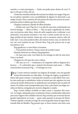 assentiu e o outro prosseguiu: — Existe um poder preso dentro de você. O
que é e do que se trata, não sei.
Ciente das estranhas atitudes dos tsurani em relação aos magos, Pug sentiu um pânico repentino com a possibilidade de alguém ter detectado a sua
antiga vocação. Para a maioria, ele não passava de mais um escravo no acampamento; poucos sabiam que fora escudeiro.
Chogana continuou, falando de olhos fechados:
— Sonhei com você, Pug. Eu o vi no alto de uma torre, enfrentando um
terrível inimigo. — Abriu os olhos. — Não sei qual o significado do sonho,
mas você precisa saber disso. Antes de subir naquela torre e enfrentar o seu
adversário, você precisa encontrar o seu wal: o centro secreto do seu ser, o
lugar perfeito da paz interior. Assim que você o encontrar, estará a salvo de
todo mal. A sua carne poderá sofrer, até mesmo morrer, mas, no interior do
seu wal, você resistirá em paz. Procure bem, Pug, pois poucos são os que
encontram o wal.
Pug agradeceu e o novo feitor se levantou.
— Você partirá em breve. Vamos, temos de acordar Laurie.
Quando entravam na cabana, Pug perguntou:
— Só mais uma coisa: você falou de um inimigo no alto de uma torre.
Você o viu bem?
Chogana riu e fez que sim com a cabeça.
— Oh, sim, eu o vi. — Continuou a rir enquanto subia os degraus até a
barraca. — É o adversário que a maioria dos homens mais teme. — Olhos
semicerrados encararam Pug. — O inimigo era você.

P

ug e Laurie estavam sentados nos degraus do templo, com seis guardas
tsurani descansando em volta deles. Ao longo da viagem, os guardas tinham sido quase corteses. A jornada fora cansativa, se não difícil. Sem cavalos nem nada que os substituísse, todos os tsurani que não seguiam em uma
carroça de needra deslocavam‑se andando por seus próprios pés ou pelos de
outros. Os nobres eram transportados para cima e para baixo nas largas avenidas em liteiras carregadas por escravos ofegantes e suados.
Pug e Laurie tinham recebido os trajes curtos e cinzentos dos escravos. As tangas, adequadas para os pântanos, foram consideradas indecentes
para uma viagem entre cidadãos tsurani. Pug concluiu que os tsurani davam
grande importância ao recato — quase tanto quando as pessoas do Reino.
Tinham seguido a estrada ao longo da costa da grande massa de água denominada Baía da Batalha. Pug pensara que, se fosse mesmo uma baía, seria
25

 