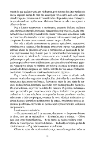 maior do que qualquer uma em Midkemia, pois mesmo dos altos penhascos
que se erguiam acima do mar não conseguia ver o outro lado. Após vários
dias de viagem, encontraram terras cultivadas e logo avistaram a costa oposta aproximando‑se rapidamente. Mais uns dias na estrada e alcançaram a
cidade de Jamar.
Pug e Laurie observavam o movimento, enquanto Hokanu realizava
uma oferenda no templo. Os tsurani pareciam loucos por cores. Ali, até o trabalhador mais humilde provavelmente estaria vestido com uma túnica curta
de cores vivas. Os abastados vestiam trajes mais vistosos, cobertos de padrões
complexos. Somente os escravos não usavam roupas coloridas.
Por toda a cidade, amontoavam‑se pessoas: agricultores, mercadores,
trabalhadores e viajantes. Filas de needra arrastavam‑se pelas ruas, puxando
carroças cheias de produtos agrícolas e mercadorias. A quantidade de pessoas impressionava Pug e Laurie, pois os tsurani lembravam formigas correndo, mesmo no calor fora do comum, como se o comércio do Império não
pudesse esperar pelo bem‑estar dos seus cidadãos. Muitos dos que passavam
paravam para observar os midkemianos, que consideravam bárbaros gigantes. Aquele povo atingia no máximo um metro e sessenta e até Pug era considerado alto, tendo chegado a um metro e setenta. Por sua vez, os midkemianos tinham começado a se referir aos tsurani como pigmeus.
Pug e Laurie olhavam ao redor. Esperavam no centro da cidade, onde
estavam localizados os grandes templos. Dez pirâmides de tamanhos diferentes, mas igualmente enfeitadas, ficavam no meio de uma série de parques. Todas estavam ricamente decoradas com murais pintados e azulejos.
De onde estavam, os jovens viam três dos parques. Dispostos em terraços,
eram percorridos por pequenos cursos d’água, inclusive com pequenas
cachoeiras. Árvores anãs, bem como grandes árvores que davam sombra,
salpicavam o chão dos parques, cobertos de relva. Músicos ambulantes tocavam flautas e estranhos instrumentos de cordas, produzindo música esquisita e polifônica, entretendo as pessoas que repousavam nos jardins ou
que passavam.
Laurie escutava extasiado.
— Escute os semitons! E os menores, diminutos! — Suspirou e baixou
os olhos, com um ar melancólico. — É estranho, mas é música. — Olhou
para Pug, sem o humor habitual. — Se ao menos eu pudesse voltar a tocar. —
Olhou de relance para os músicos distantes. — Podia até começar a gostar da
música tsurani. — Pug deixou‑o com os seus desejos.
Olhou ao redor da movimentada praça, tentando organizar todas as
26

 