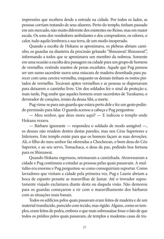 impressões que recebera desde a entrada na cidade. Por todos os lados, as
pessoas corriam tratando de seus afazeres. Perto do templo, tinham passado
em um mercado, não muito diferente dos existentes no Reino, mas em maior
escala. Os sons dos vendedores ambulantes e dos compradores, os odores, o
calor, tudo aquilo lembrava a sua terra, de um modo inesperado.
Quando a escolta de Hokanu se aproximava, os plebeus abriam caminho, os guardas na dianteira da procissão gritando “Shinzawai! Shinzawai!”,
informando a todos que se aproximava um membro da nobreza. Somente
em uma ocasião a escolta deu passagem na cidade para um grupo de homens
de vermelho, vestindo mantos de penas escarlates. Aquele que Pug pensou
ser um sumo sacerdote usava uma máscara de madeira desenhada para parecer com uma caveira vermelha, enquanto os demais tinham os rostos pintados de vermelho. Tocavam apitos vermelhos e as pessoas se dispersavam
para deixarem o caminho livre. Um dos soldados fez o sinal de proteção e,
mais tarde, Pug soube que aqueles homens eram sacerdotes de Turakamu, o
devorador de corações, irmão da deusa Sibi, a morte.
Pug virou‑se para um guarda que estava perto dele e fez um gesto pedindo permissão para falar. O guarda acenou a cabeça e Pug perguntou:
— Meu senhor, que deus mora aqui? — E indicou o templo onde
Hokanu rezava.
— Bárbaro ignorante — respondeu o soldado de modo amigável —,
os deuses não residem dentro destas paredes, mas nos Céus Superiores e
Inferiores. Este templo existe para que os homens façam as suas devoções.
Ali, o filho do meu senhor faz oferendas a Chochocan, o bom deus do Céu
Superior, e ao seu servo, Tomachaca, o deus da paz, pedindo boa fortuna
para os Shinzawai.
Quando Hokanu regressou, retomaram a caminhada. Atravessaram a
cidade e Pug continuou a estudar as pessoas pelas quais passavam. A multidão era enorme e Pug perguntou‑se como conseguiriam suportar. Como
lavradores que visitam a cidade pela primeira vez, Pug e Laurie abriam a
boca de espanto perante as maravilhas de Jamar. Até o trovador supostamente viajado exclamava diante desta ou daquela visão. Não demorou
para os guardas começarem a rir com o maravilhamento dos bárbaros
com as situações mais banais.
Todos os edifícios pelos quais passavam eram feitos de madeira e de um
material translúcido, parecido com tecido, mas rígido. Alguns, como os templos, eram feitos de pedra, embora o que mais sobressaísse fosse o fato de que
todos os prédios pelos quais passavam, de templos a modestas casas de tra27

 