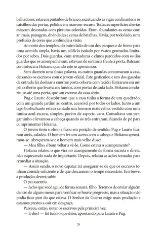 balhadores, estarem pintados de branco, excetuando as vigas confinantes e os
caixilhos das portas, polidos em marrom‑escuro. Todas as superfícies abertas
estavam decoradas com pinturas coloridas. Eram abundantes as cenas com
animais, paisagens, divindades e cenas de batalhas. Havia, por todo lado, uma
profusão de cores que confundia a visão.
Ao norte dos templos, do outro lado de um dos parques e de frente para
uma avenida ampla, havia um edifício isolado por vastos gramados limitados por sebes. Dois guardas, com armaduras e elmos parecidos com os dos
guardas que os acompanhavam, estavam de sentinela frente à porta. Bateram
continência a Hokanu quando este se aproximou.
Sem dizerem uma única palavra, os outros guardas contornaram a casa,
deixando os escravos com o jovem oficial. Este gesticulou e um dos guardas
da entrada fez deslizar a enorme porta coberta com tecido. Entraram em um
pátio aberto que levava aos fundos, com portas de cada lado. Hokanu conduziu‑os até uma porta, que um escravo da casa abriu.
Pug e Laurie descobriram que a casa tinha a forma de um quadrado,
com um grande jardim ao centro, acessível por todos os lados. Junto a um
lago borbulhante estava sentado um homem mais velho, vestido com uma
túnica azul‑escura, simples, porém de aspecto caro. Consultava um pergaminho e levantou a cabeça quando os três entraram, ficando de pé para
cumprimentar Hokanu.
O jovem tirou o elmo e ficou em posição de sentido. Pug e Laurie ficaram atrás, calados. O homem fez um aceno com a cabeça e Hokanu aproximou‑se. Abraçaram‑se e o homem mais velho disse:
— Meu filho, é bom voltar a vê‑lo. Como estava o acampamento?
Hokanu relatou o que vira no acampamento de forma sucinta e direta,
não esquecendo nada de importante. Depois, relatou as ações tomadas para
remediar a situação.
— Assim sendo, o novo capataz irá assegurar‑se de que os escravos tenham comida suficiente e de que descansem o tempo necessário. Em breve,
a produção deverá subir.
O pai assentiu.
— Acho que você agiu de forma sensata, filho. Teremos de enviar alguém
dentro de alguns meses para verificar se houve progresso, mas a situação não
podia ficar pior do que estava. O Senhor da Guerra exige mais produção e
estamos prestes a cair em desgraça.
Pareceu, então, notar os escravos pela primeira vez.
— E eles? — foi tudo o que disse, apontando para Laurie e Pug.
28

 