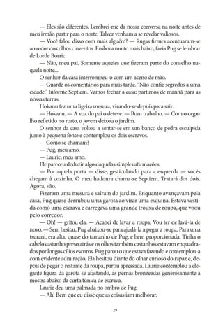 — Eles são diferentes. Lembrei‑me da nossa conversa na noite antes de
meu irmão partir para o norte. Talvez venham a se revelar valiosos.
— Você falou disso com mais alguém? — Rugas firmes acentuaram‑se
ao redor dos olhos cinzentos. Embora muito mais baixo, fazia Pug se lembrar
de Lorde Borric.
— Não, meu pai. Somente aqueles que fizeram parte do conselho naquela noite...
O senhor da casa interrompeu‑o com um aceno de mão.
— Guarde os comentários para mais tarde. “Não confie segredos a uma
cidade.” Informe Septiem. Vamos fechar a casa; partimos de manhã para as
nossas terras.
Hokanu fez uma ligeira mesura, virando‑se depois para sair.
— Hokanu. — A voz do pai o deteve. — Bom trabalho. — Com o orgulho refletido no rosto, o jovem deixou o jardim.
O senhor da casa voltou a sentar‑se em um banco de pedra esculpida
junto à pequena fonte e contemplou os dois escravos.
— Como se chamam?
— Pug, meu amo.
— Laurie, meu amo.
Ele pareceu deduzir algo daquelas simples afirmações.
— Por aquela porta — disse, gesticulando para a esquerda — vocês
chegam à cozinha. O meu hadonra chama‑se Septiem. Tratará dos dois.
Agora, vão.
Fizeram uma mesura e saíram do jardim. Enquanto avançavam pela
casa, Pug quase derrubou uma garota ao virar uma esquina. Estava vestida como uma escrava e carregava uma grande trouxa de roupa, que voou
pelo corredor.
— Oh! — gritou ela. — Acabei de lavar a roupa. Vou ter de lavá‑la de
novo. — Sem hesitar, Pug abaixou‑se para ajudá‑la a pegar a roupa. Para uma
tsurani, era alta, quase do tamanho de Pug, e bem proporcionada. Tinha o
cabelo castanho preso atrás e os olhos também castanhos estavam enquadrados por longos cílios escuros. Pug parou o que estava fazendo e contemplou‑a
com evidente admiração. Ela hesitou diante do olhar curioso do rapaz e, depois de pegar o restante da roupa, partiu apressada. Laurie contemplou a elegante figura da garota se afastando, as pernas bronzeadas generosamente à
mostra abaixo da curta túnica de escrava.
Laurie deu uma palmada no ombro de Pug.
— Ah! Bem que eu disse que as coisas iam melhorar.
29

 