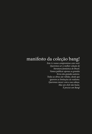 manifesto da coleção bang!
Este é o nosso compromisso com você:
Queremos ser a melhor coleção de
literatura fantástica do Brasil.
Vamos publicar apenas os grandes
livros dos grandes autores.
Todas as obras são válidas, desde que
ignorem as limitações do realismo.
Queremos mexer com a sua cabeça.
Mas um click não basta.
É preciso um Bang!

2

 