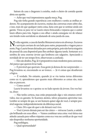 Saíram da casa e chegaram à cozinha, onde o cheiro de comida quente
abriu seu apetite.
— Acho que você impressionou aquela moça, Pug.
Pug não tinha grande experiência com mulheres e sentiu as orelhas arderem. No acampamento de escravos, muitas das conversas eram sobre elas,
e isso, mais do que qualquer outra coisa, fazia com que se sentisse ainda um
garoto. Virou‑se para ver se Laurie estava brincando e reparou que o cantor
louro olhava para trás. Seguiu o seu olhar e ainda conseguiu ver de relance
um tímido rosto sorridente se afastando de uma janela da casa.

N

o dia seguinte, a casa da família Shinzawai estava em alvoroço. Escravos
e serviçais corriam de um lado para outro, preparando a viagem para o
norte. Pug e Laurie foram deixados por conta própria, pois não havia ninguém
do pessoal da casa disponível para lhes atribuir alguma tarefa. Sentaram‑se à
sombra de uma enorme árvore que lembrava um salgueiro. Apreciando a
novidade de ter um tempo livre, observavam a confusão.
— Eles são doidos, Pug. Já vi preparativos mais modestos para caravanas.
Até parece que querem levar tudo.
— É provável que queiram. Essa gente já deixou de me surpreender. —
Pug levantou‑se, encostando‑se ao tronco. — Já vi coisas que desafiavam
a lógica.
— É verdade. No entanto, quando já se viu tantas terras diferentes
como eu vi, aprendemos que quanto mais diferentes as coisas são, mais
elas se parecem.
— Como assim?
Laurie levantou‑se e apoiou‑se no lado oposto da árvore. Em voz baixa, disse:
— Não tenho certeza, mas estão preparando algo e nós estamos envolvidos, isso eu garanto. Se ficarmos atentos, talvez possamos aproveitar isso.
Lembre‑se sempre de que, se um homem quiser algo de você, é sempre possível negociar, independentemente da diferença social.
— Claro. Dê o que ele quer e ele deixará você vivo.
— Você é jovem demais para ser tão cínico — retrucou Laurie, a satisfação brilhando em seus olhos. — Vamos combinar uma coisa: você deixa essa
atitude cansada para velhos viajantes como eu e vou me certificar de que você
não desperdice nenhuma oportunidade.
Pug resfolegou.
— Qual oportunidade?
30

 