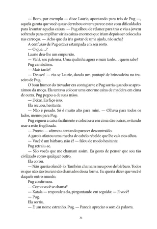 — Bom, por exemplo — disse Laurie, apontando para trás de Pug —,
aquela garota que você quase derrubou ontem parece estar com dificuldades
para levantar aquelas caixas. — Pug olhou de relance para trás e viu a jovem
sofrendo para empilhar várias caixas enormes que iriam depois ser colocadas
nas carroças. — Acho que ela iria gostar de uma ajuda, não acha?
A confusão de Pug estava estampada em seu rosto.
— O que…?
Laurie deu‑lhe um empurrão.
— Vá lá, seu palerma. Uma ajudinha agora e mais tarde… quem sabe?
Pug cambaleou.
— Mais tarde?
— Deuses! — riu‑se Laurie, dando um pontapé de brincadeira no traseiro de Pug.
O bom humor do trovador era contagiante e Pug sorria quando se aproximou da moça. Ela tentava colocar uma enorme caixa de madeira em cima
de outra. Pug pegou‑a de suas mãos.
— Deixe. Eu faço isso.
Ela recuou, hesitante.
— Não é pesado. Só é muito alto para mim. — Olhava para todos os
lados, menos para Pug.
Pug ergueu a caixa facilmente e colocou‑a em cima das outras, evitando
usar a mão fragilizada.
— Pronto — afirmou, tentando parecer descontraído.
A garota afastou uma mecha de cabelo rebelde que lhe caía nos olhos.
— Você é um bárbaro, não é? — falou de modo hesitante.
Pug retraiu‑se.
— São vocês que me chamam assim. Eu gosto de pensar que sou tão
civilizado como qualquer outro.
Ela corou.
— Não queria ofendê‑lo. Também chamam meu povo de bárbaro. Todos
os que não são tsurani são chamados dessa forma. Eu queria dizer que você é
daquele outro mundo.
Pug confirmou.
— Como você se chama?
— Katala — respondeu ela, perguntando em seguida: — E você?
— Pug.
Ela sorriu.
— É um nome estranho. Pug. — Parecia apreciar o som da palavra.
31

 