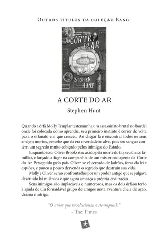 O u t ro s t í t u l o s da c o l e ç ão Ba n g !

a CoRTE DO AR
Stephen Hunt
Quando a órfã Molly Templar testemunha um assassinato brutal no bordel
onde foi colocada como aprendiz, seu primeiro instinto é correr de volta
para o orfanato em que cresceu. Ao chegar lá e encontrar todos os seus
amigos mortos, percebe que ela era o verdadeiro alvo, pois seu sangue contém um segredo muito cobiçado pelos inimigos do Estado.
Enquanto isso, Oliver Brooks é acusado pela morte do tio, seu único familiar, e forçado a fugir na companhia de um misterioso agente da Corte
do Ar. Perseguido pelo país, Oliver se vê cercado de ladrões, foras da lei e
espiões, e pouco a pouco desvenda o segredo que destruiu sua vida.
Molly e Oliver serão confrontados por um poder antigo que se julgava
destruído há milênios e que agora ameaça a própria civilização.
Seus inimigos são implacáveis e numerosos, mas os dois órfãos terão
a ajuda de um formidável grupo de amigos nesta aventura cheia de ação,
drama e intriga.

“O autor que revolucionou o steampunk.”
– The Times

 