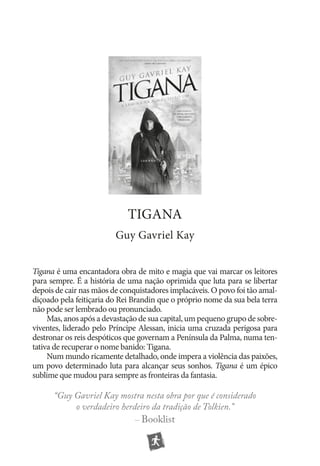 tigana
Guy Gavriel Kay
Tigana é uma encantadora obra de mito e magia que vai marcar os leitores
para sempre. É a história de uma nação oprimida que luta para se libertar
depois de cair nas mãos de conquistadores implacáveis. O povo foi tão amaldiçoado pela feitiçaria do Rei Brandin que o próprio nome da sua bela terra
não pode ser lembrado ou pronunciado.
Mas, anos após a devastação de sua capital, um pequeno grupo de sobre­
viventes, liderado pelo Príncipe Alessan, inicia uma cruzada perigosa para
destronar os reis despóticos que governam a Península da Palma, numa tentativa de recuperar o nome banido: Tigana.
Num mundo ricamente detalhado, onde impera a violência das paixões,
um povo determinado luta para alcançar seus sonhos. Tigana é um épico
sublime que mudou para sempre as fronteiras da fantasia.

“Guy Gavriel Kay mostra nesta obra por que é considerado
o verdadeiro herdeiro da tradição de Tolkien.”
– Booklist

 