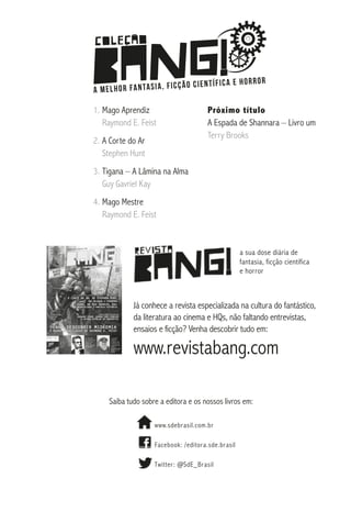 1.	Mago Aprendiz
Raymond E. Feist
2.	A Corte do Ar
Stephen Hunt

Próximo título
A Espada de Shannara – Livro um
Terry Brooks

3.	Tigana – A Lâmina na Alma
Guy Gavriel Kay
4.	Mago Mestre
Raymond E. Feist

a sua dose diária de
fantasia, ficção científica
e horror

Já conhece a revista especializada na cultura do fantástico,
da literatura ao cinema e HQs, não faltando entrevistas,
ensaios e ficção? Venha descobrir tudo em:

www.revistabang.com
Saiba tudo sobre a editora e os nossos livros em:
www.sdebrasil.com.br
Facebook: /editora.sde.brasil
Twitter : @SdE_Brasil

 