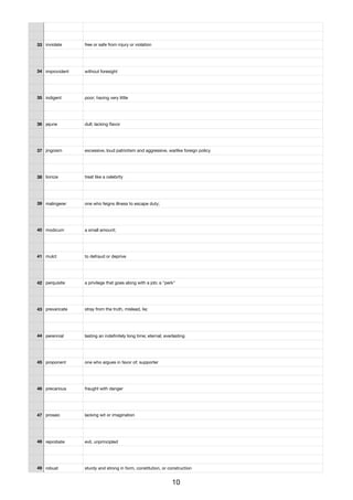 33 inviolate free or safe from injury or violation
34 improvident without foresight
35 indigent poor; having very little
36 jejune dull; lacking ﬂavor
37 jingoism excessive, loud patriotism and aggressive, warlike foreign policy
38 lionize treat like a celebrity
39 malingerer one who feigns illness to escape duty;
40 modicum a small amount;
41 mulct to defraud or deprive
42 perquisite a privilege that goes along with a job; a "perk"
43 prevaricate stray from the truth, mislead, lie;
44 perennial lasting an indeﬁnitely long time; eternal; everlasting
45 proponent one who argues in favor of; supporter
46 precarious fraught with danger
47 prosaic lacking wit or imagination
48 reprobate evil, unprincipled
49 robust sturdy and strong in form, constitution, or construction
10
 