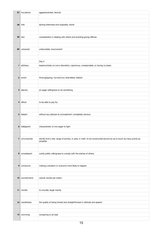 57 truculence aggressiveness, ferocity
58 trite lacking freshness and originality, cliche
59 tact consideration in dealing with others and avoiding giving oﬀense
60 untoward unfavorable; inconvenient
Day 5
1 arbitrary based entirely on one's discretion; capricious, unreasonable, or having no basis
2 arrant thoroughgoing, out-and-out; shameless, blatant
3 alacrity an eager willingness to do something
4 aﬀord to be able to pay for;
5 blatant without any attempt at concealment; completely obvious
6 belligerent characteristic of one eager to ﬁght
7 circumscribe strictly limit a role, range of activity, or area; in math, to be constructed around so as to touch as many points as
possible
8 complaisant overly polite; willingness to comply with the wishes of others;
9 conducive making a situation or outcome more likely to happen
10 countermand cancel; revoke (an order);
11 chortle to chuckle, laugh merrily
12 candidness the quality of being honest and straightforward in attitude and speech
13 conniving conspiring to do bad
15
 