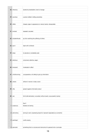 48 refractory stubbornly disobedient, hard to manage
49 raconteur a person skilled in telling anecdotes
50 raﬃsh cheaply vulgar in appearance or nature; tawdry; disreputable
51 revoked repealed; canceled
52 schadenfreude joy from watching the suﬀering of others
53 spurn reject with contempt
54 steep to saturate or completely soak
55 solicitous concerned, attentive, eager;
56 tempered moderated in eﬀect
57 unforthcoming uncooperative, not willing to give up information
58 urbane reﬁned in manner or style, suave
59 vilify spread negative information about
60 vain full of self-admiration; conceited; without result; unsuccessful; (vanity)
Day 6
1 audacious fearless and daring
2 admonitory serving to warn; expressing reproof or reproach especially as a corrective
3 apothegm a pithy saying
4 aphoristic something that is a concise and instructive of a general truth or principle
18
 