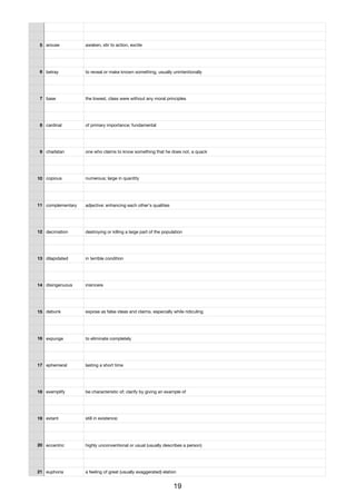 5 arouse awaken, stir to action, excite
6 betray to reveal or make known something, usually unintentionally
7 base the lowest, class were without any moral principles
8 cardinal of primary importance; fundamental
9 charlatan one who claims to know something that he does not, a quack
10 copious numerous; large in quantity
11 complementary adjective: enhancing each other's qualities
12 decimation destroying or killing a large part of the population
13 dilapidated in terrible condition
14 disingenuous insincere
15 debunk expose as false ideas and claims, especially while ridiculing
16 expunge to eliminate completely
17 ephemeral lasting a short time
18 exemplify be characteristic of; clarify by giving an example of
19 extant still in existence;
20 eccentric highly unconventional or usual (usually describes a person)
21 euphoria a feeling of great (usually exaggerated) elation
19
 