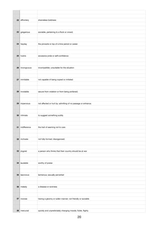 22 eﬀrontery shameless boldness
23 gregarious sociable, pertaining to a ﬂock or crowd;
24 heyday the pinnacle or top of a time period or career
25 hubris excessive pride or self-conﬁdence
26 incongruous incompatible; unsuitable for the situation
27 inimitable not capable of being copied or imitated
28 inviolable secure from violation or from being profaned;
29 impervious not aﬀected or hurt by; admitting of no passage or entrance;
30 intimate to suggest something subtly
31 indiﬀerence the trait of seeming not to care
32 inchoate not fully formed; disorganized;
33 jingoist a person who thinks that their country should be at war
34 laudable worthy of praise
35 lascivious lecherous; sexually perverted
36 malady a disease or sickness
37 morose having a gloomy or sullen manner; not friendly or sociable
38 mercurial quickly and unpredictably changing moods; ﬁckle, ﬂighty
20
 