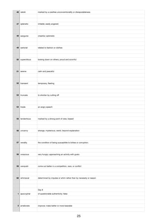 46 rakish marked by a carefree unconventionality or disreputableness
47 splenetic irritable; easily angered;
48 sanguine cheerful; optimistic
49 sartorial related to fashion or clothes
50 supercilious looking down on others; proud and scornful
51 serene calm and peaceful
52 transient temporary, ﬂeeting
53 truncate to shorten by cutting oﬀ
54 tirade an angry speech
55 tendentious marked by a strong point of view, biased
56 uncanny strange, mysterious, weird, beyond explanation
57 venality the condition of being susceptible to bribes or corruption;
58 voracious very hungry; approaching an activity with gusto
59 vanquish come out better in a competition, race, or conﬂict
60 whimsical determined by impulse or whim rather than by necessity or reason
Day 8
1 apocryphal of questionable authenticity; false
2 ameliorate improve; make better or more bearable
25
 