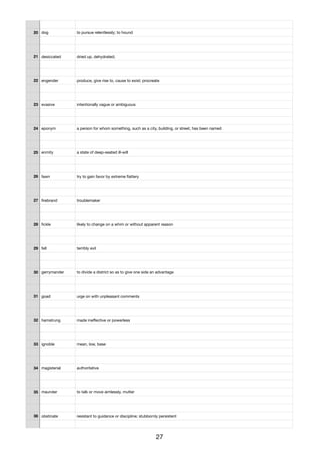 20 dog to pursue relentlessly; to hound
21 desiccated dried up, dehydrated;
22 engender produce, give rise to, cause to exist; procreate
23 evasive intentionally vague or ambiguous
24 eponym a person for whom something, such as a city, building, or street, has been named
25 enmity a state of deep-seated ill-will
26 fawn try to gain favor by extreme ﬂattery
27 ﬁrebrand troublemaker
28 ﬁckle likely to change on a whim or without apparent reason
29 fell terribly evil
30 gerrymander to divide a district so as to give one side an advantage
31 goad urge on with unpleasant comments
32 hamstrung made ineﬀective or powerless
33 ignoble mean, low, base
34 magisterial authoritative
35 maunder to talk or move aimlessly, mutter
36 obstinate resistant to guidance or discipline; stubbornly persistent
27
 