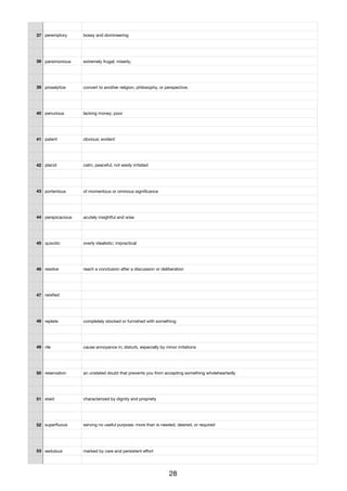 37 peremptory bossy and domineering
38 parsimonious extremely frugal; miserly;
39 proselytize convert to another religion, philosophy, or perspective;
40 penurious lacking money; poor
41 patent obvious; evident
42 placid calm, peaceful, not easily irritated
43 portentous of momentous or ominous signiﬁcance
44 perspicacious acutely insightful and wise
45 quixotic overly idealistic; impractical
46 resolve reach a conclusion after a discussion or deliberation
47 rareﬁed
48 replete completely stocked or furnished with something
49 rile cause annoyance in; disturb, especially by minor irritations
50 reservation an unstated doubt that prevents you from accepting something wholeheartedly
51 staid characterized by dignity and propriety
52 superﬂuous serving no useful purpose; more than is needed, desired, or required
53 sedulous marked by care and persistent eﬀort
28
 