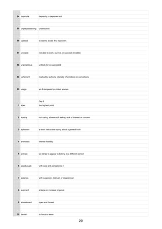 54 turpitude depravity; a depraved act
55 unprepossessing unattractive
56 upbraid to blame, scold, ﬁnd fault with;
57 unviable not able to work, survive, or succeed (inviable)
58 unpropitious unlikely to be successful
59 vehement marked by extreme intensity of emotions or convictions
60 virago an ill-tempered or violent woman
Day 9
1 apex the highest point
2 apathy not caring; absence of feeling; lack of interest or concern
3 aphorism a short instructive saying about a general truth
4 animosity intense hostility
5 archaic so old as to appear to belong to a diﬀerent period
6 assiduously with care and persistence; !
7 askance with suspicion, distrust, or disapproval
8 augment enlarge or increase; improve
9 aboveboard open and honest
10 banish to force to leave
29
 