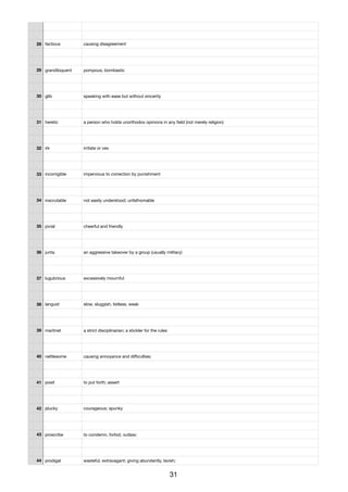 28 factious causing disagreement
29 grandiloquent pompous; bombastic
30 glib speaking with ease but without sincerity
31 heretic a person who holds unorthodox opinions in any ﬁeld (not merely religion)
32 irk irritate or vex
33 incorrigible impervious to correction by punishment
34 inscrutable not easily understood; unfathomable
35 jovial cheerful and friendly
36 junta an aggressive takeover by a group (usually military)
37 lugubrious excessively mournful
38 languid slow, sluggish, listless, weak
39 martinet a strict disciplinarian; a stickler for the rules
40 nettlesome causing annoyance and diﬃculties;
41 posit to put forth; assert
42 plucky courageous; spunky
43 proscribe to condemn, forbid, outlaw;
44 prodigal wasteful, extravagant; giving abundantly, lavish;
31
 