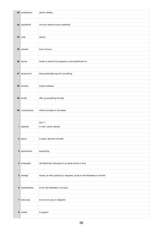 52 surreptitious secret, stealthy
53 spendthrift one who spends money wastefully
54 soak absorb
55 sybarite lover of luxury
56 stymie hinder or prevent the progress or accomplishment of
57 tantamount being essentially equal to something
58 temerity foolish boldness
59 tender oﬀer up something formally
60 unscrupulous without scruples or principles
Day 11
1 appease to calm, pacify, placate
2 abjure to reject; abandon formally;
3 appurtenant supporting;
4 antiquated old-fashioned; belonging to an earlier period in time
5 besiege harass, as with questions or requests; cause to feel distressed or worried
6 bastardization an act that debases or corrupts;
7 behooves to be one's duty or obligation
8 bolster to support
36
 
