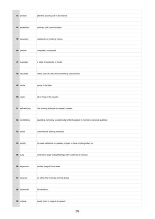 43 profuse plentiful; pouring out in abundance
44 pedestrian ordinary, dull, commonplace
45 pecuniary relating to or involving money
46 pristine unspoiled, untouched
47 quandary a state of perplexity or doubt
48 repudiate reject, cast oﬀ, deny that something has authority
49 refute prove to be false
50 rustic of or living in the country
51 self-eﬀacing not drawing attention to oneself; modest;
52 scintillating sparkling, twinkling, exceptionally brilliant (applied to mental or personal qualities)
53 stolid unemotional; lacking sensitivity
54 stultify to make ineﬀective or useless, cripple; to have a dulling eﬀect on;
55 surly inclined to anger or bad feelings with overtones of menace
56 sagacious acutely insightful and wise
57 sinecure an oﬃce that involves minimal duties
58 transmute to transform;
59 voluble easily ﬂuent in regards to speech
39
 