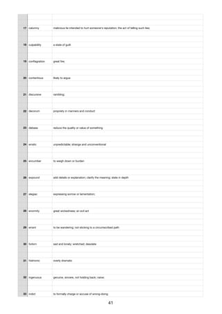 17 calumny malicious lie intended to hurt someone's reputation; the act of telling such lies;
18 culpability a state of guilt
19 conﬂagration great ﬁre;
20 contentious likely to argue
21 discursive rambling;
22 decorum propriety in manners and conduct
23 debase reduce the quality or value of something
24 erratic unpredictable; strange and unconventional
25 encumber to weigh down or burden
26 expound add details or explanation; clarify the meaning; state in depth
27 elegiac expressing sorrow or lamentation;
28 enormity great wickedness; an evil act
29 errant to be wandering; not sticking to a circumscribed path
30 forlorn sad and lonely; wretched; desolate
31 histrionic overly dramatic
32 ingenuous genuine, sincere, not holding back; naive;
33 indict to formally charge or accuse of wrong-doing
41
 