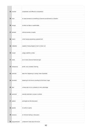 34 involved complicated, and diﬃcult to comprehend
35 inure to cause someone or something to become accustomed to a situation
36 impugn to attack as false or questionable;
37 lambast criticize severely or angrily
38 maxim a short saying expressing a general truth
39 malleable capable of being shaped or bent or drawn out
40 myriad a large indeﬁnite number
41 ossify turn to bone; become ﬁxed and rigid
42 obsequious servile, very compliant, fawning
43 preclude keep from happening or arising; make impossible
44 provident preparing for the future; providing for the future; frugal
45 ploy a clever plan to turn a situation to one's advantage
46 parochial narrowly restricted in scope or outlook;
47 palaver prolonged and idle discussion;
48 placate to soothe or pacify
49 powwow an informal meeting or discussion
50 prognostication a statement made about the future
42
 